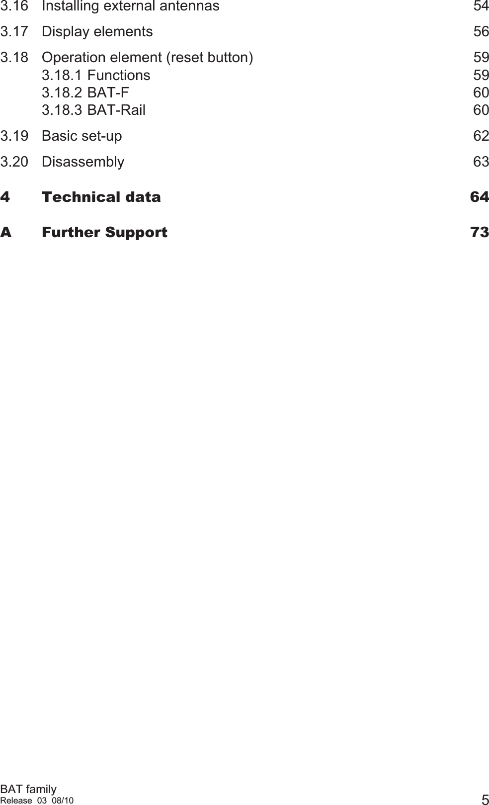 BAT familyRelease 03 08/10 53.16 Installing external antennas  543.17 Display elements  563.18 Operation element (reset button)  593.18.1 Functions 593.18.2 BAT-F 603.18.3 BAT-Rail 603.19 Basic set-up  623.20 Disassembly 634 Technical data  64A Further Support  73