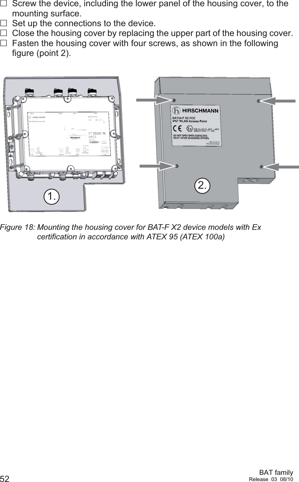 52 BAT familyRelease 03 08/10Screw the device, including the lower panel of the housing cover, to the mounting surface.Set up the connections to the device.Close the housing cover by replacing the upper part of the housing cover.Fasten the housing cover with four screws, as shown in the following figure (point 2).Figure 18: Mounting the housing cover for BAT-F X2 device models with Ex certification in accordance with ATEX 95 (ATEX 100a)2.1.