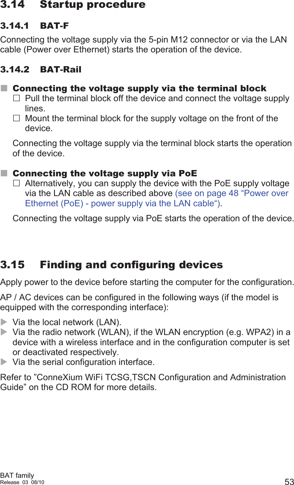 BAT familyRelease 03 08/10 533.14 Startup procedure3.14.1 BAT-FConnecting the voltage supply via the 5-pin M12 connector or via the LAN cable (Power over Ethernet) starts the operation of the device.3.14.2 BAT-RailConnecting the voltage supply via the terminal blockPull the terminal block off the device and connect the voltage supply lines.Mount the terminal block for the supply voltage on the front of the device.Connecting the voltage supply via the terminal block starts the operation of the device.Connecting the voltage supply via PoEAlternatively, you can supply the device with the PoE supply voltage via the LAN cable as described above (see on page 48 “Power over Ethernet (PoE) - power supply via the LAN cable“).Connecting the voltage supply via PoE starts the operation of the device.3.15 Finding and configuring devicesApply power to the device before starting the computer for the configuration.AP / AC devices can be configured in the following ways (if the model is equipped with the corresponding interface):XVia the local network (LAN). XVia the radio network (WLAN), if the WLAN encryption (e.g. WPA2) in a device with a wireless interface and in the configuration computer is set or deactivated respectively.XVia the serial configuration interface.Refer to ”ConneXium WiFi TCSG,TSCN Configuration and Administration Guide” on the CD ROM for more details.