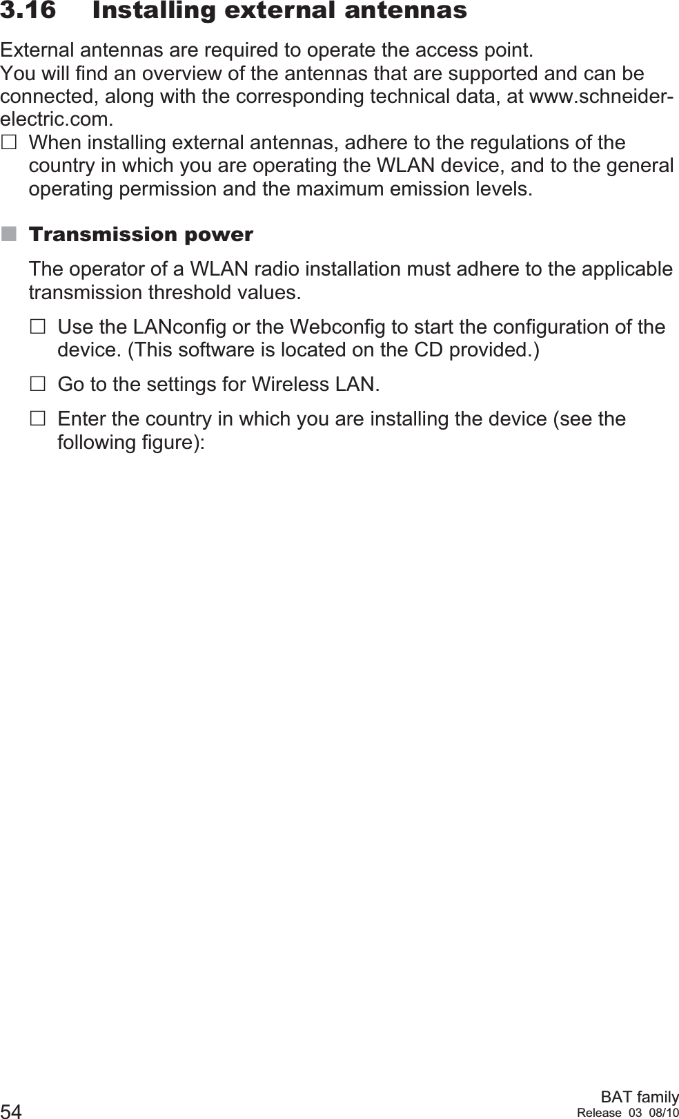 54 BAT familyRelease 03 08/103.16 Installing external antennasExternal antennas are required to operate the access point. You will find an overview of the antennas that are supported and can be connected, along with the corresponding technical data, at www.schneider-electric.com.When installing external antennas, adhere to the regulations of the country in which you are operating the WLAN device, and to the general operating permission and the maximum emission levels.Transmission powerThe operator of a WLAN radio installation must adhere to the applicable transmission threshold values. Use the LANconfig or the Webconfig to start the configuration of the device. (This software is located on the CD provided.)Go to the settings for Wireless LAN.Enter the country in which you are installing the device (see the following figure):