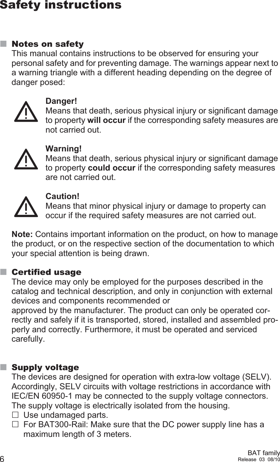 6BAT familyRelease 03 08/10Safety instructionsNotes on safetyThis manual contains instructions to be observed for ensuring your personal safety and for preventing damage. The warnings appear next to a warning triangle with a different heading depending on the degree of danger posed:Danger!  Means that death, serious physical injury or significant damage to property will occur if the corresponding safety measures are not carried out. Warning!  Means that death, serious physical injury or significant damage to property could occur if the corresponding safety measures are not carried out.Caution!  Means that minor physical injury or damage to property can occur if the required safety measures are not carried out.Note: Contains important information on the product, on how to manage the product, or on the respective section of the documentation to which your special attention is being drawn.Certified usageThe device may only be employed for the purposes described in the catalog and technical description, and only in conjunction with external devices and components recommended or approved by the manufacturer. The product can only be operated cor-rectly and safely if it is transported, stored, installed and assembled pro-perly and correctly. Furthermore, it must be operated and serviced carefully.Supply voltageThe devices are designed for operation with extra-low voltage (SELV). Accordingly, SELV circuits with voltage restrictions in accordance with IEC/EN 60950-1 may be connected to the supply voltage connectors.The supply voltage is electrically isolated from the housing.Use undamaged parts.For BAT300-Rail: Make sure that the DC power supply line has a maximum length of 3 meters.