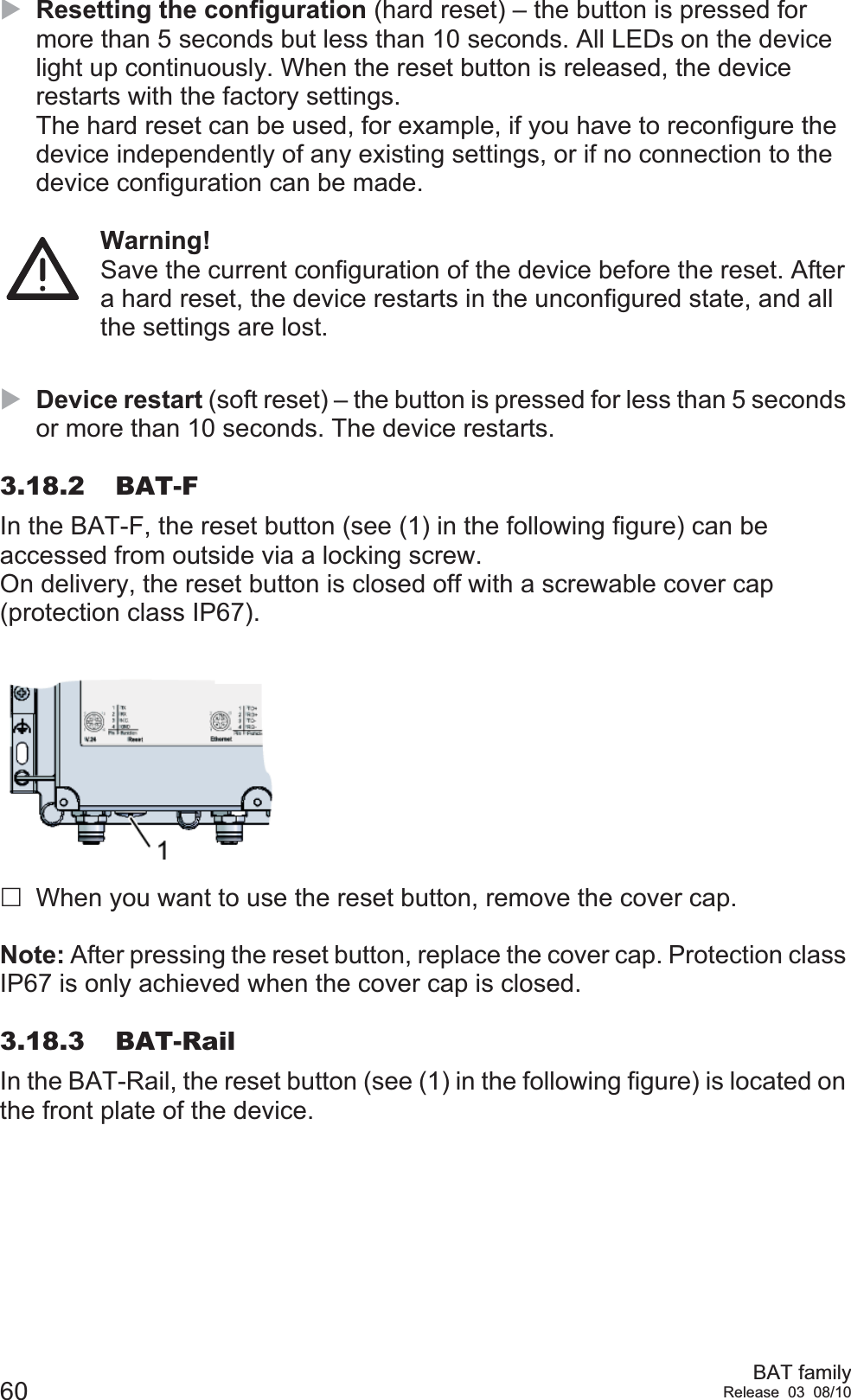 60 BAT familyRelease 03 08/10XResetting the configuration (hard reset) – the button is pressed for more than 5 seconds but less than 10 seconds. All LEDs on the device light up continuously. When the reset button is released, the device restarts with the factory settings.The hard reset can be used, for example, if you have to reconfigure the device independently of any existing settings, or if no connection to the device configuration can be made.Warning!Save the current configuration of the device before the reset. After a hard reset, the device restarts in the unconfigured state, and all the settings are lost. XDevice restart (soft reset) – the button is pressed for less than 5 seconds or more than 10 seconds. The device restarts. 3.18.2 BAT-FIn the BAT-F, the reset button (see (1) in the following figure) can be accessed from outside via a locking screw.On delivery, the reset button is closed off with a screwable cover cap (protection class IP67).When you want to use the reset button, remove the cover cap.Note: After pressing the reset button, replace the cover cap. Protection class IP67 is only achieved when the cover cap is closed.3.18.3 BAT-RailIn the BAT-Rail, the reset button (see (1) in the following figure) is located on the front plate of the device.