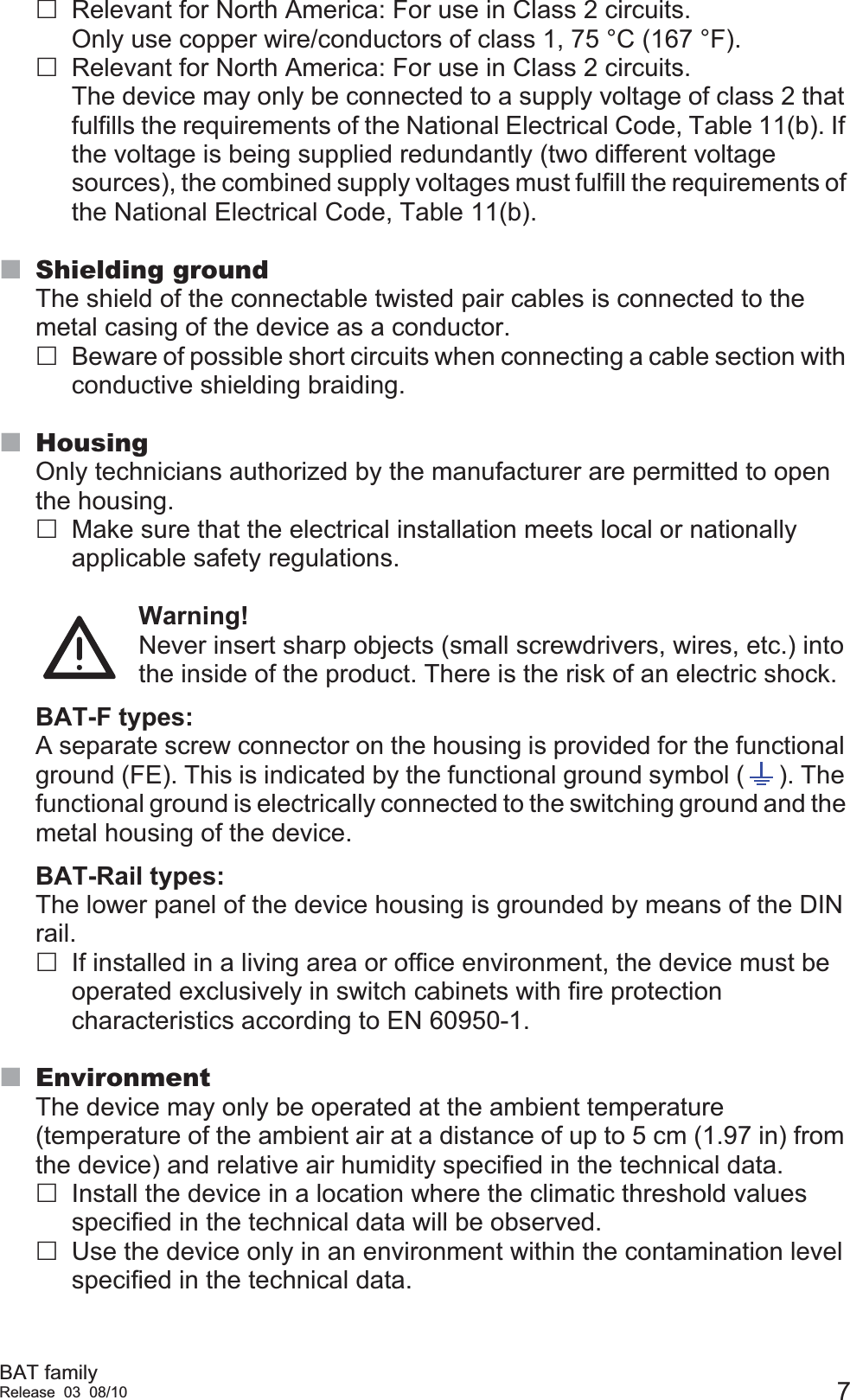 BAT familyRelease 03 08/10 7Relevant for North America: For use in Class 2 circuits.Only use copper wire/conductors of class 1, 75 °C (167 °F).Relevant for North America: For use in Class 2 circuits.The device may only be connected to a supply voltage of class 2 that fulfills the requirements of the National Electrical Code, Table 11(b). If the voltage is being supplied redundantly (two different voltage sources), the combined supply voltages must fulfill the requirements of the National Electrical Code, Table 11(b).Shielding groundThe shield of the connectable twisted pair cables is connected to the metal casing of the device as a conductor.Beware of possible short circuits when connecting a cable section with conductive shielding braiding.HousingOnly technicians authorized by the manufacturer are permitted to open the housing.Make sure that the electrical installation meets local or nationally applicable safety regulations.Warning!Never insert sharp objects (small screwdrivers, wires, etc.) into the inside of the product. There is the risk of an electric shock.BAT-F types:A separate screw connector on the housing is provided for the functional ground (FE). This is indicated by the functional ground symbol ( ). The functional ground is electrically connected to the switching ground and the metal housing of the device.BAT-Rail types:The lower panel of the device housing is grounded by means of the DIN rail.If installed in a living area or office environment, the device must be operated exclusively in switch cabinets with fire protection characteristics according to EN 60950-1.EnvironmentThe device may only be operated at the ambient temperature (temperature of the ambient air at a distance of up to 5 cm (1.97 in) from the device) and relative air humidity specified in the technical data.Install the device in a location where the climatic threshold values specified in the technical data will be observed.Use the device only in an environment within the contamination level specified in the technical data.