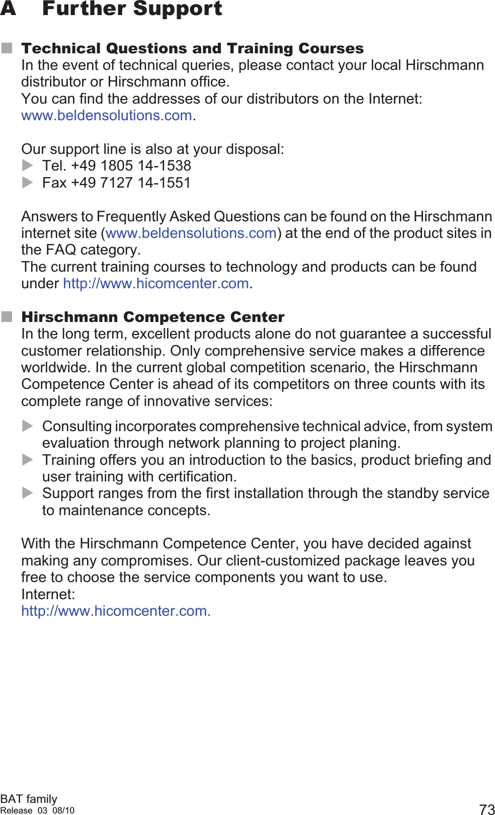 BAT familyRelease 03 08/10 73A Further SupportTechnical Questions and Training CoursesIn the event of technical queries, please contact your local Hirschmann distributor or Hirschmann office.You can find the addresses of our distributors on the Internet: www.beldensolutions.com.Our support line is also at your disposal:XTel. +49 1805 14-1538XFax +49 7127 14-1551Answers to Frequently Asked Questions can be found on the Hirschmann internet site (www.beldensolutions.com) at the end of the product sites in the FAQ category. The current training courses to technology and products can be found under http://www.hicomcenter.com.Hirschmann Competence CenterIn the long term, excellent products alone do not guarantee a successful customer relationship. Only comprehensive service makes a difference worldwide. In the current global competition scenario, the Hirschmann Competence Center is ahead of its competitors on three counts with its complete range of innovative services:XConsulting incorporates comprehensive technical advice, from system evaluation through network planning to project planing.XTraining offers you an introduction to the basics, product briefing and user training with certification.XSupport ranges from the first installation through the standby service to maintenance concepts.With the Hirschmann Competence Center, you have decided against making any compromises. Our client-customized package leaves you free to choose the service components you want to use.Internet: http://www.hicomcenter.com.