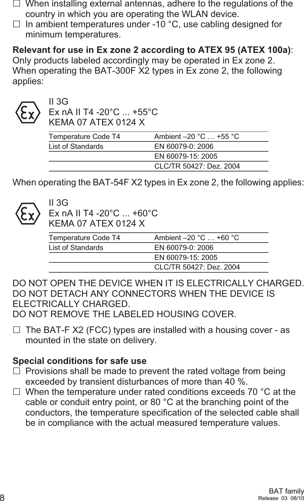 8BAT familyRelease 03 08/10When installing external antennas, adhere to the regulations of the country in which you are operating the WLAN device.In ambient temperatures under -10 °C, use cabling designed for minimum temperatures.Relevant for use in Ex zone 2 according to ATEX 95 (ATEX 100a): Only products labeled accordingly may be operated in Ex zone 2.When operating the BAT-300F X2 types in Ex zone 2, the following applies:II 3GEx nA II T4 -20°C ... +55°CKEMA 07 ATEX 0124 XWhen operating the BAT-54F X2 types in Ex zone 2, the following applies:II 3GEx nA II T4 -20°C ... +60°CKEMA 07 ATEX 0124 XDO NOT OPEN THE DEVICE WHEN IT IS ELECTRICALLY CHARGED.DO NOT DETACH ANY CONNECTORS WHEN THE DEVICE IS ELECTRICALLY CHARGED.DO NOT REMOVE THE LABELED HOUSING COVER.The BAT-F X2 (FCC) types are installed with a housing cover - as mounted in the state on delivery.Special conditions for safe useProvisions shall be made to prevent the rated voltage from being exceeded by transient disturbances of more than 40 %.When the temperature under rated conditions exceeds 70 °C at the cable or conduit entry point, or 80 °C at the branching point of the conductors, the temperature specification of the selected cable shall be in compliance with the actual measured temperature values.Temperature Code T4 Ambient –20 °C … +55 °CList of Standards EN 60079-0: 2006EN 60079-15: 2005CLC/TR 50427: Dez. 2004Temperature Code T4 Ambient –20 °C … +60 °CList of Standards EN 60079-0: 2006EN 60079-15: 2005CLC/TR 50427: Dez. 2004