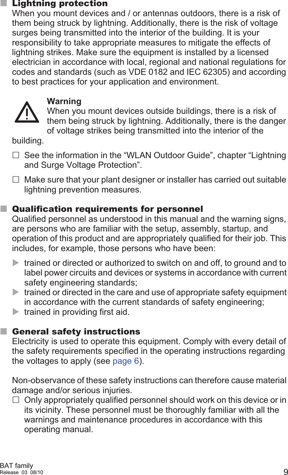 BAT familyRelease 03 08/10 9Lightning protectionWhen you mount devices and / or antennas outdoors, there is a risk of them being struck by lightning. Additionally, there is the risk of voltage surges being transmitted into the interior of the building. It is your responsibility to take appropriate measures to mitigate the effects of lightning strikes. Make sure the equipment is installed by a licensed electrician in accordance with local, regional and national regulations for codes and standards (such as VDE 0182 and IEC 62305) and according to best practices for your application and environment. WarningWhen you mount devices outside buildings, there is a risk of them being struck by lightning. Additionally, there is the danger of voltage strikes being transmitted into the interior of the building. See the information in the “WLAN Outdoor Guide”, chapter “Lightning and Surge Voltage Protection”. Make sure that your plant designer or installer has carried out suitable lightning prevention measures. Qualification requirements for personnelQualified personnel as understood in this manual and the warning signs, are persons who are familiar with the setup, assembly, startup, and operation of this product and are appropriately qualified for their job. This includes, for example, those persons who have been:Xtrained or directed or authorized to switch on and off, to ground and to label power circuits and devices or systems in accordance with current safety engineering standards;Xtrained or directed in the care and use of appropriate safety equipment in accordance with the current standards of safety engineering;Xtrained in providing first aid.General safety instructionsElectricity is used to operate this equipment. Comply with every detail of the safety requirements specified in the operating instructions regarding the voltages to apply (see page 6).Non-observance of these safety instructions can therefore cause material damage and/or serious injuries.Only appropriately qualified personnel should work on this device or in its vicinity. These personnel must be thoroughly familiar with all the warnings and maintenance procedures in accordance with this operating manual.