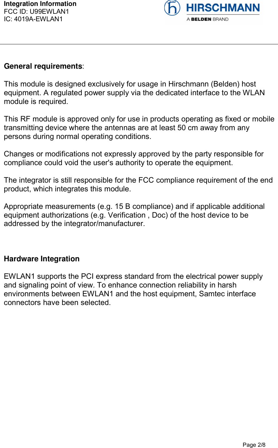 Integration Information  FCC ID: U99EWLAN1 IC: 4019A-EWLAN1     Page 2/8  General requirements: This module is designed exclusively for usage in Hirschmann (Belden) host equipment. A regulated power supply via the dedicated interface to the WLAN module is required.  This RF module is approved only for use in products operating as fixed or mobile transmitting device where the antennas are at least 50 cm away from any persons during normal operating conditions.  Changes or modifications not expressly approved by the party responsible for compliance could void the user&apos;s authority to operate the equipment.   The integrator is still responsible for the FCC compliance requirement of the end product, which integrates this module.   Appropriate measurements (e.g. 15 B compliance) and if applicable additional equipment authorizations (e.g. Verification , Doc) of the host device to be addressed by the integrator/manufacturer.   Hardware Integration  EWLAN1 supports the PCI express standard from the electrical power supply and signaling point of view. To enhance connection reliability in harsh environments between EWLAN1 and the host equipment, Samtec interface connectors have been selected.   