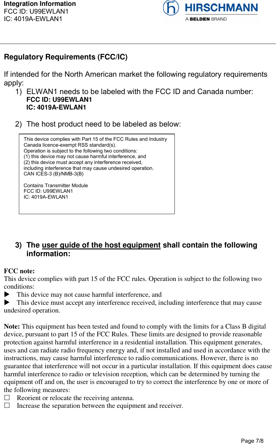 Integration Information  FCC ID: U99EWLAN1 IC: 4019A-EWLAN1     Page 7/8   Regulatory Requirements (FCC/IC)  If intended for the North American market the following regulatory requirements apply: 1)  ELWAN1 needs to be labeled with the FCC ID and Canada number: FCC ID: U99EWLAN1 IC: 4019A-EWLAN1  2)  The host product need to be labeled as below:              3)  The user guide of the host equipment shall contain the following information:  FCC note:  This device complies with part 15 of the FCC rules. Operation is subject to the following two conditions:   This device may not cause harmful interference, and   This device must accept any interference received, including interference that may cause undesired operation.   Note: This equipment has been tested and found to comply with the limits for a Class B digital device, pursuant to part 15 of the FCC Rules. These limits are designed to provide reasonable protection against harmful interference in a residential installation. This equipment generates, uses and can radiate radio frequency energy and, if not installed and used in accordance with the instructions, may cause harmful interference to radio communications. However, there is no guarantee that interference will not occur in a particular installation. If this equipment does cause harmful interference to radio or television reception, which can be determined by turning the equipment off and on, the user is encouraged to try to correct the interference by one or more of the following measures:   Reorient or relocate the receiving antenna.   Increase the separation between the equipment and receiver.  This device complies with Part 15 of the FCC Rules and Industry Canada licence-exempt RSS standard(s).  Operation is subject to the following two conditions:  (1) this device may not cause harmful interference, and  (2) this device must accept any interference received,  including interference that may cause undesired operation.  CAN ICES-3 (B)/NMB-3(B)  Contains Transmitter Module FCC ID: U99EWLAN1 IC: 4019A-EWLAN1      