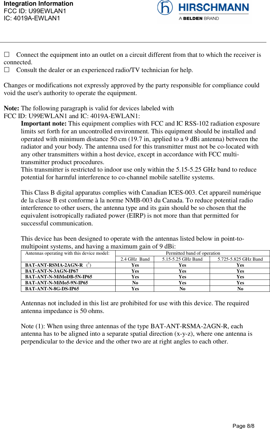 Integration Information  FCC ID: U99EWLAN1 IC: 4019A-EWLAN1     Page 8/8   Connect the equipment into an outlet on a circuit different from that to which the receiver is connected.   Consult the dealer or an experienced radio/TV technician for help.   Changes or modifications not expressly approved by the party responsible for compliance could void the user&apos;s authority to operate the equipment.  Note: The following paragraph is valid for devices labeled with  FCC ID: U99EWLAN1 and IC: 4019A-EWLAN1:  Important note: This equipment complies with FCC and IC RSS-102 radiation exposure limits set forth for an uncontrolled environment. This equipment should be installed and operated with minimum distance 50 cm (19.7 in, applied to a 9 dBi antenna) between the radiator and your body. The antenna used for this transmitter must not be co-located with any other transmitters within a host device, except in accordance with FCC multi-transmitter product procedures.  This transmitter is restricted to indoor use only within the 5.15-5.25 GHz band to reduce potential for harmful interference to co-channel mobile satellite systems.   This Class B digital apparatus complies with Canadian ICES-003. Cet appareil numérique de la classe B est conforme à la norme NMB-003 du Canada. To reduce potential radio interference to other users, the antenna type and its gain should be so chosen that the equivalent isotropically radiated power (EIRP) is not more than that permitted for successful communication.   This device has been designed to operate with the antennas listed below in point-to-multipoint systems, and having a maximum gain of 9 dBi: Antennas operating with this device model:  Permitted band of operation 2.4 GHz  Band  5.15-5.25 GHz Band  5.725-5.825 GHz Band BAT-ANT-RSMA-2AGN-R   (1) Yes Yes Yes BAT-ANT-N-3AGN-IP67   Yes  Yes  Yes BAT-ANT-N-MiMoDB-5N-IP65  Yes  Yes  Yes BAT-ANT-N-MiMo5-9N-IP65  No  Yes  Yes BAT-ANT-N-8G-DS-IP65  Yes  No  No  Antennas not included in this list are prohibited for use with this device. The required antenna impedance is 50 ohms.   Note (1): When using three antennas of the type BAT-ANT-RSMA-2AGN-R, each antenna has to be aligned into a separate spatial direction (x-y-z), where one antenna is perpendicular to the device and the other two are at right angles to each other.   