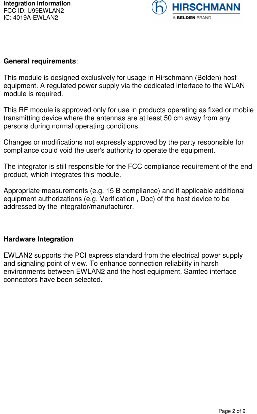 Integration Information  FCC ID: U99EWLAN2 IC: 4019A-EWLAN2     Page 2 of 9  General requirements: This module is designed exclusively for usage in Hirschmann (Belden) host equipment. A regulated power supply via the dedicated interface to the WLAN module is required.  This RF module is approved only for use in products operating as fixed or mobile transmitting device where the antennas are at least 50 cm away from any persons during normal operating conditions.  Changes or modifications not expressly approved by the party responsible for compliance could void the user&apos;s authority to operate the equipment.   The integrator is still responsible for the FCC compliance requirement of the end product, which integrates this module.   Appropriate measurements (e.g. 15 B compliance) and if applicable additional equipment authorizations (e.g. Verification , Doc) of the host device to be addressed by the integrator/manufacturer.   Hardware Integration  EWLAN2 supports the PCI express standard from the electrical power supply and signaling point of view. To enhance connection reliability in harsh environments between EWLAN2 and the host equipment, Samtec interface connectors have been selected.   