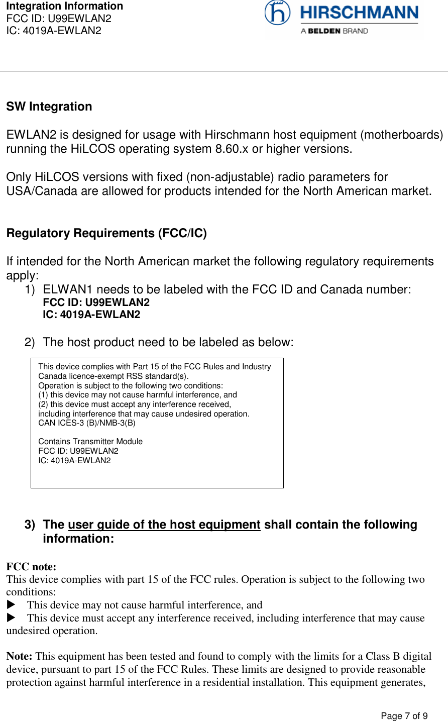 Integration Information  FCC ID: U99EWLAN2 IC: 4019A-EWLAN2     Page 7 of 9   SW Integration  EWLAN2 is designed for usage with Hirschmann host equipment (motherboards) running the HiLCOS operating system 8.60.x or higher versions.   Only HiLCOS versions with fixed (non-adjustable) radio parameters for USA/Canada are allowed for products intended for the North American market.   Regulatory Requirements (FCC/IC)  If intended for the North American market the following regulatory requirements apply: 1)  ELWAN1 needs to be labeled with the FCC ID and Canada number: FCC ID: U99EWLAN2 IC: 4019A-EWLAN2  2)  The host product need to be labeled as below:             3)  The user guide of the host equipment shall contain the following information:  FCC note:  This device complies with part 15 of the FCC rules. Operation is subject to the following two conditions:   This device may not cause harmful interference, and   This device must accept any interference received, including interference that may cause undesired operation.   Note: This equipment has been tested and found to comply with the limits for a Class B digital device, pursuant to part 15 of the FCC Rules. These limits are designed to provide reasonable protection against harmful interference in a residential installation. This equipment generates, This device complies with Part 15 of the FCC Rules and Industry Canada licence-exempt RSS standard(s).  Operation is subject to the following two conditions:  (1) this device may not cause harmful interference, and  (2) this device must accept any interference received,  including interference that may cause undesired operation.  CAN ICES-3 (B)/NMB-3(B)  Contains Transmitter Module FCC ID: U99EWLAN2 IC: 4019A-EWLAN2      