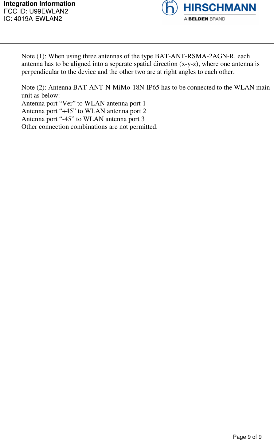 Integration Information  FCC ID: U99EWLAN2 IC: 4019A-EWLAN2     Page 9 of 9  Note (1): When using three antennas of the type BAT-ANT-RSMA-2AGN-R, each antenna has to be aligned into a separate spatial direction (x-y-z), where one antenna is perpendicular to the device and the other two are at right angles to each other.   Note (2): Antenna BAT-ANT-N-MiMo-18N-IP65 has to be connected to the WLAN main unit as below: Antenna port “Ver” to WLAN antenna port 1 Antenna port “+45” to WLAN antenna port 2 Antenna port “-45” to WLAN antenna port 3 Other connection combinations are not permitted.  