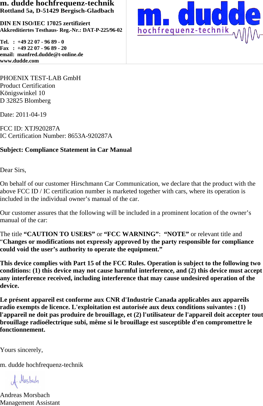 m. dudde hochfrequenz-technik Rottland 5a, D-51429 Bergisch-Gladbach  DIN EN ISO/IEC 17025 zertifiziert Akkreditiertes Testhaus- Reg.-Nr.: DAT-P-225/96-02  Tel.   :  +49 22 07 - 96 89 - 0 Fax   :  +49 22 07 - 96 89 - 20 email:  manfred.dudde@t-online.de www.dudde.com    PHOENIX TEST-LAB GmbH Product Certification Königswinkel 10 D 32825 Blomberg  Date: 2011-04-19  FCC ID: XTJ920287A IC Certification Number: 8653A-920287A  Subject: Compliance Statement in Car Manual   Dear Sirs,  On behalf of our customer Hirschmann Car Communication, we declare that the product with the above FCC ID / IC certification number is marketed together with cars, where its operation is included in the individual owner’s manual of the car.  Our customer assures that the following will be included in a prominent location of the owner’s manual of the car:  The title “CAUTION TO USERS” or “FCC WARNING”:  “NOTE” or relevant title and “Changes or modifications not expressly approved by the party responsible for compliance could void the user’s authority to operate the equipment.”   This device complies with Part 15 of the FCC Rules. Operation is subject to the following two conditions: (1) this device may not cause harmful interference, and (2) this device must accept any interference received, including interference that may cause undesired operation of the device.  Le présent appareil est conforme aux CNR d&apos;Industrie Canada applicables aux appareils radio exempts de licence. L&apos;exploitation est autorisée aux deux conditions suivantes : (1) l&apos;appareil ne doit pas produire de brouillage, et (2) l&apos;utilisateur de l&apos;appareil doit accepter tout brouillage radioélectrique subi, même si le brouillage est susceptible d&apos;en compromettre le fonctionnement.   Yours sincerely,  m. dudde hochfrequenz-technik    Andreas Morsbach Management Assistant 