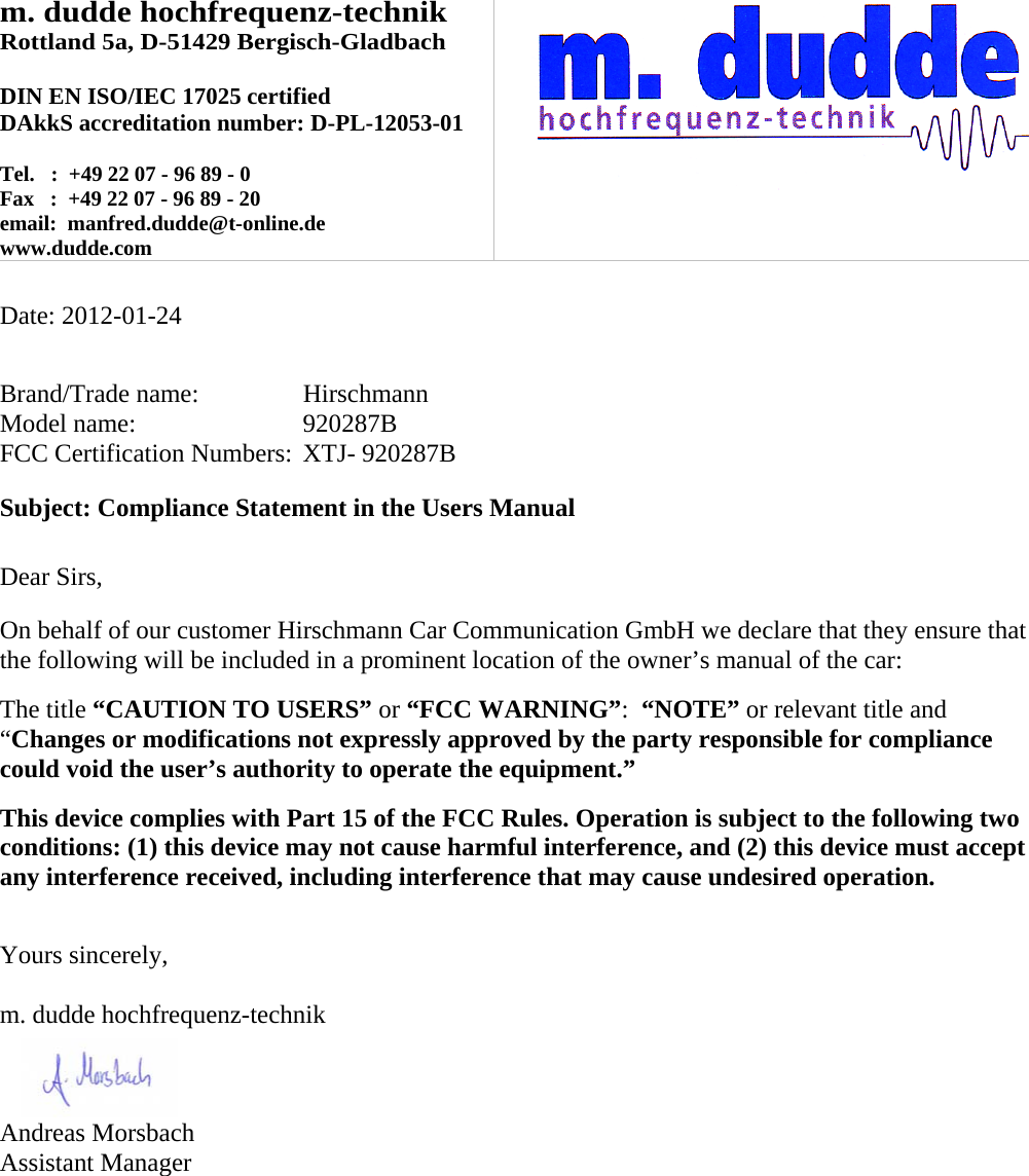 m. dudde hochfrequenz-technik Rottland 5a, D-51429 Bergisch-Gladbach  DIN EN ISO/IEC 17025 certified DAkkS accreditation number: D-PL-12053-01  Tel.   :  +49 22 07 - 96 89 - 0 Fax   :  +49 22 07 - 96 89 - 20 email:  manfred.dudde@t-online.de www.dudde.com    Date: 2012-01-24   Brand/Trade name:     Hirschmann Model name:      920287B FCC Certification Numbers:  XTJ- 920287B  Subject: Compliance Statement in the Users Manual   Dear Sirs,  On behalf of our customer Hirschmann Car Communication GmbH we declare that they ensure that the following will be included in a prominent location of the owner’s manual of the car:  The title “CAUTION TO USERS” or “FCC WARNING”:  “NOTE” or relevant title and “Changes or modifications not expressly approved by the party responsible for compliance could void the user’s authority to operate the equipment.”   This device complies with Part 15 of the FCC Rules. Operation is subject to the following two conditions: (1) this device may not cause harmful interference, and (2) this device must accept any interference received, including interference that may cause undesired operation.   Yours sincerely,  m. dudde hochfrequenz-technik    Andreas Morsbach Assistant Manager 