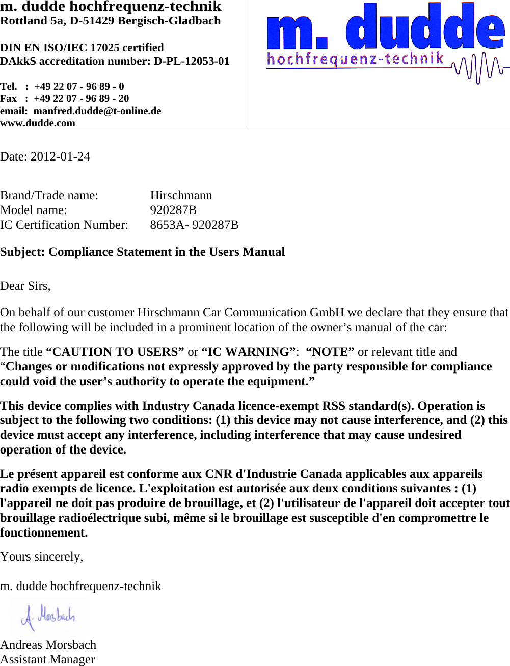 m. dudde hochfrequenz-technik Rottland 5a, D-51429 Bergisch-Gladbach  DIN EN ISO/IEC 17025 certified DAkkS accreditation number: D-PL-12053-01  Tel.   :  +49 22 07 - 96 89 - 0 Fax   :  +49 22 07 - 96 89 - 20 email:  manfred.dudde@t-online.de www.dudde.com     Date: 2012-01-24   Brand/Trade name:     Hirschmann Model name:      920287B IC Certification Number:   8653A- 920287B  Subject: Compliance Statement in the Users Manual   Dear Sirs,  On behalf of our customer Hirschmann Car Communication GmbH we declare that they ensure that the following will be included in a prominent location of the owner’s manual of the car:  The title “CAUTION TO USERS” or “IC WARNING”:  “NOTE” or relevant title and “Changes or modifications not expressly approved by the party responsible for compliance could void the user’s authority to operate the equipment.”   This device complies with Industry Canada licence-exempt RSS standard(s). Operation is subject to the following two conditions: (1) this device may not cause interference, and (2) this device must accept any interference, including interference that may cause undesired operation of the device.  Le présent appareil est conforme aux CNR d&apos;Industrie Canada applicables aux appareils radio exempts de licence. L&apos;exploitation est autorisée aux deux conditions suivantes : (1) l&apos;appareil ne doit pas produire de brouillage, et (2) l&apos;utilisateur de l&apos;appareil doit accepter tout brouillage radioélectrique subi, même si le brouillage est susceptible d&apos;en compromettre le fonctionnement.  Yours sincerely,  m. dudde hochfrequenz-technik    Andreas Morsbach Assistant Manager 