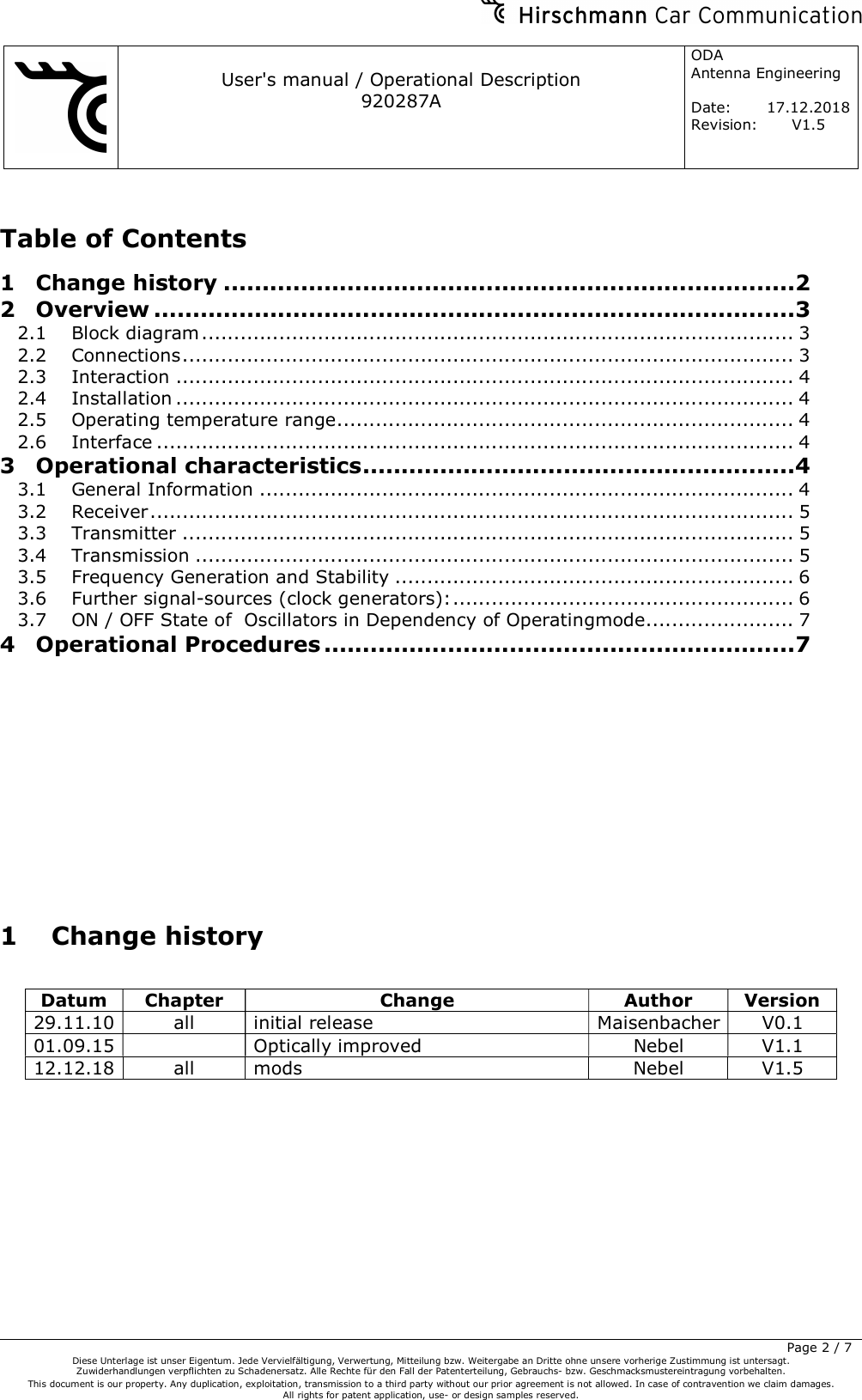     User&apos;s manual / Operational Description 920287A ODA  Antenna Engineering  Date:  17.12.2018 Revision: V1.5         Page 2 / 7 Diese Unterlage ist unser Eigentum. Jede Vervielfältigung, Verwertung, Mitteilung bzw. Weitergabe an Dritte ohne unsere vorherige Zustimmung ist untersagt. Zuwiderhandlungen verpflichten zu Schadenersatz. Alle Rechte für den Fall der Patenterteilung, Gebrauchs- bzw. Geschmacksmustereintragung vorbehalten.  This document is our property. Any duplication, exploitation, transmission to a third party without our prior agreement is not allowed. In case of contravention we claim damages.  All rights for patent application, use- or design samples reserved.  Table of Contents 1 Change history .......................................................................... 2 2 Overview ................................................................................... 3 2.1 Block diagram ............................................................................................ 3 2.2 Connections ............................................................................................... 3 2.3 Interaction ................................................................................................ 4 2.4 Installation ................................................................................................ 4 2.5 Operating temperature range ....................................................................... 4 2.6 Interface ................................................................................................... 4 3 Operational characteristics ........................................................ 4 3.1 General Information ................................................................................... 4 3.2 Receiver .................................................................................................... 5 3.3 Transmitter ............................................................................................... 5 3.4 Transmission ............................................................................................. 5 3.5 Frequency Generation and Stability .............................................................. 6 3.6 Further signal-sources (clock generators): ..................................................... 6 3.7 ON / OFF State of  Oscillators in Dependency of Operatingmode ....................... 7 4 Operational Procedures ............................................................. 7         1 Change history  Datum  Chapter  Change  Author  Version 29.11.10 all  initial release  Maisenbacher V0.1 01.09.15   Optically improved  Nebel  V1.1 12.12.18 all  mods  Nebel  V1.5  