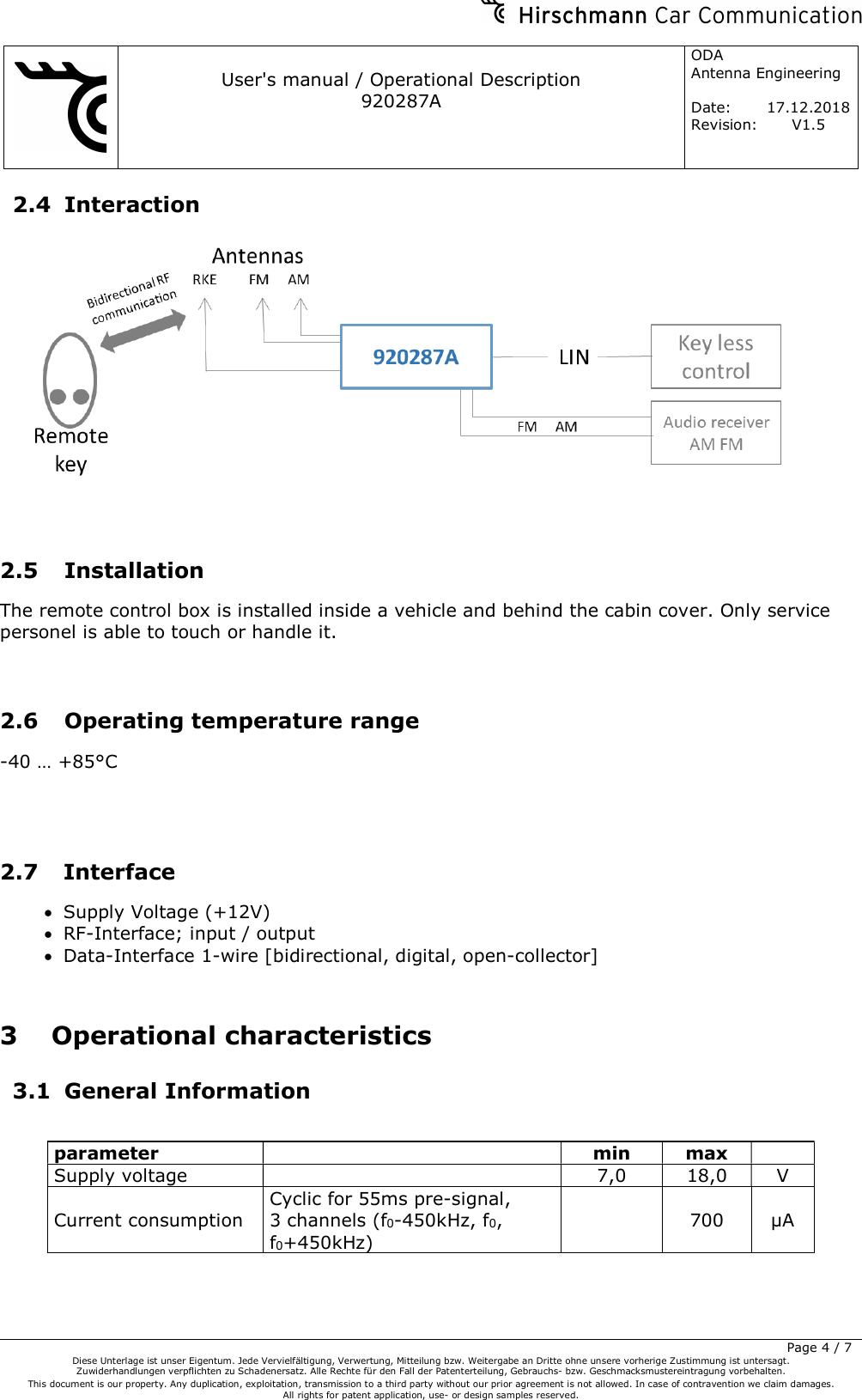     User&apos;s manual / Operational Description 920287A ODA  Antenna Engineering  Date:  17.12.2018 Revision: V1.5         Page 4 / 7 Diese Unterlage ist unser Eigentum. Jede Vervielfältigung, Verwertung, Mitteilung bzw. Weitergabe an Dritte ohne unsere vorherige Zustimmung ist untersagt. Zuwiderhandlungen verpflichten zu Schadenersatz. Alle Rechte für den Fall der Patenterteilung, Gebrauchs- bzw. Geschmacksmustereintragung vorbehalten.  This document is our property. Any duplication, exploitation, transmission to a third party without our prior agreement is not allowed. In case of contravention we claim damages.  All rights for patent application, use- or design samples reserved.  2.4 Interaction    2.5 Installation The remote control box is installed inside a vehicle and behind the cabin cover. Only service personel is able to touch or handle it.    2.6 Operating temperature range -40 … +85°C    2.7 Interface  Supply Voltage (+12V)  RF-Interface; input / output  Data-Interface 1-wire [bidirectional, digital, open-collector]  3 Operational characteristics 3.1 General Information  parameter    min  max   Supply voltage     7,0  18,0  V Current consumption Cyclic for 55ms pre-signal, 3 channels (f0-450kHz, f0, f0+450kHz)   700  µA 