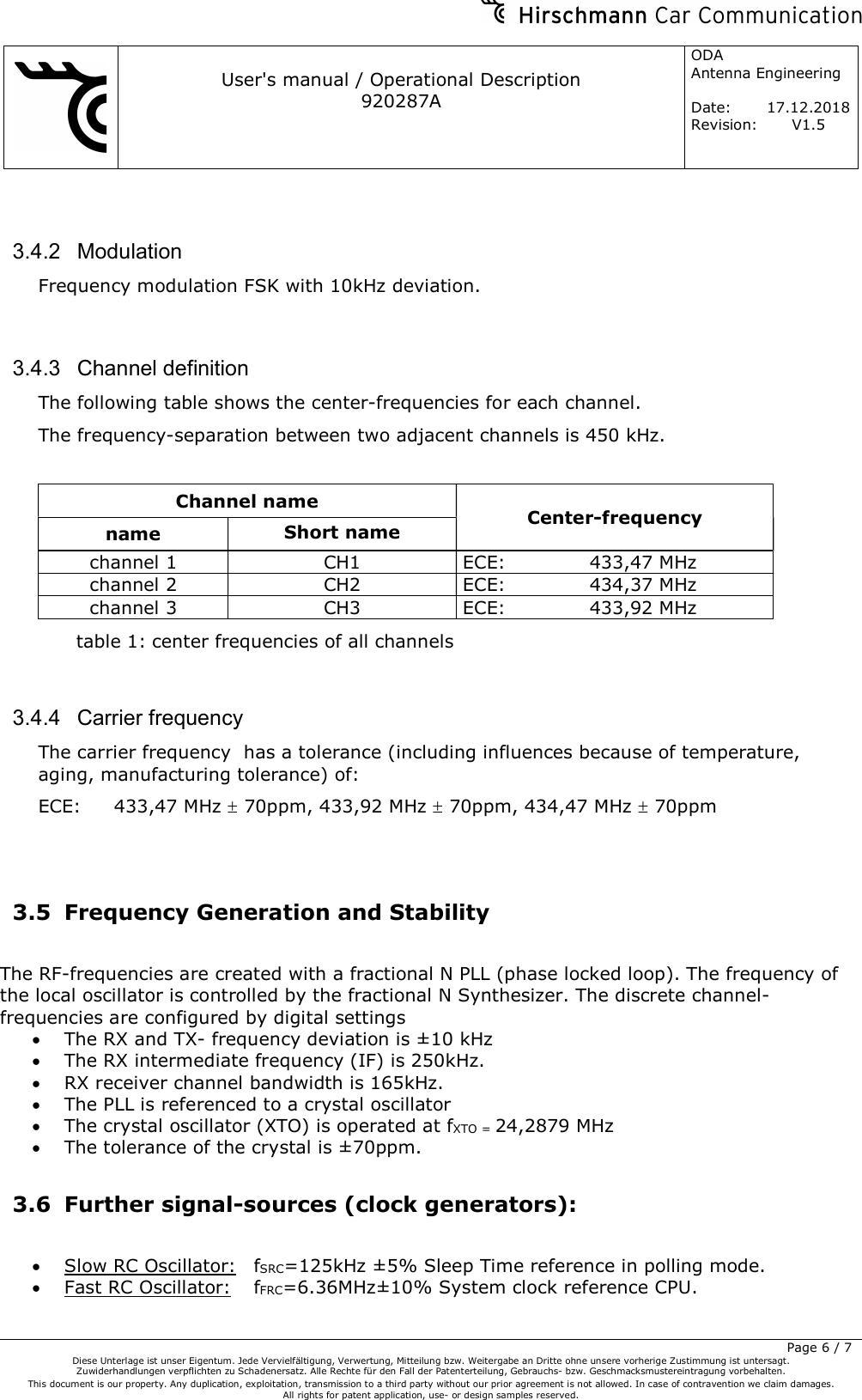     User&apos;s manual / Operational Description 920287A ODA  Antenna Engineering  Date:  17.12.2018 Revision: V1.5         Page 6 / 7 Diese Unterlage ist unser Eigentum. Jede Vervielfältigung, Verwertung, Mitteilung bzw. Weitergabe an Dritte ohne unsere vorherige Zustimmung ist untersagt. Zuwiderhandlungen verpflichten zu Schadenersatz. Alle Rechte für den Fall der Patenterteilung, Gebrauchs- bzw. Geschmacksmustereintragung vorbehalten.  This document is our property. Any duplication, exploitation, transmission to a third party without our prior agreement is not allowed. In case of contravention we claim damages.  All rights for patent application, use- or design samples reserved.   3.4.2  Modulation Frequency modulation FSK with 10kHz deviation.  3.4.3  Channel definition The following table shows the center-frequencies for each channel. The frequency-separation between two adjacent channels is 450 kHz.  Channel name  Center-frequency name  Short name channel 1  CH1  ECE:     433,47 MHz channel 2  CH2  ECE:     434,37 MHz channel 3  CH3  ECE:     433,92 MHz table 1: center frequencies of all channels  3.4.4  Carrier frequency The carrier frequency  has a tolerance (including influences because of temperature, aging, manufacturing tolerance) of: ECE:  433,47 MHz  70ppm, 433,92 MHz  70ppm, 434,47 MHz  70ppm    3.5 Frequency Generation and Stability  The RF-frequencies are created with a fractional N PLL (phase locked loop). The frequency of the local oscillator is controlled by the fractional N Synthesizer. The discrete channel-frequencies are configured by digital settings  The RX and TX- frequency deviation is ±10 kHz   The RX intermediate frequency (IF) is 250kHz.  RX receiver channel bandwidth is 165kHz.  The PLL is referenced to a crystal oscillator  The crystal oscillator (XTO) is operated at fXTO = 24,2879 MHz   The tolerance of the crystal is ±70ppm.  3.6 Further signal-sources (clock generators):   Slow RC Oscillator:  fSRC=125kHz ±5% Sleep Time reference in polling mode.  Fast RC Oscillator:  fFRC=6.36MHz±10% System clock reference CPU.  