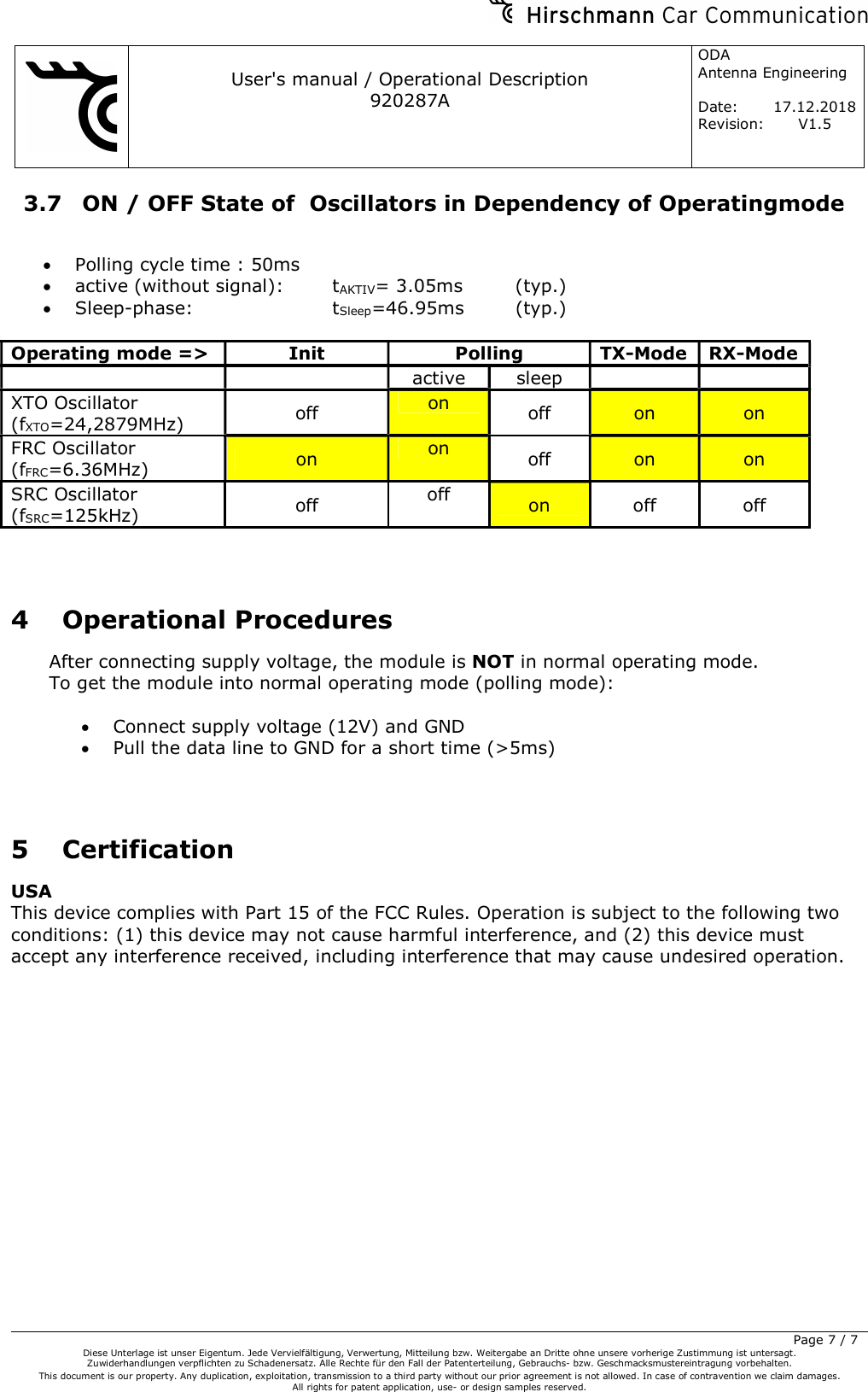     User&apos;s manual / Operational Description 920287A ODA  Antenna Engineering  Date:  17.12.2018 Revision: V1.5         Page 7 / 7 Diese Unterlage ist unser Eigentum. Jede Vervielfältigung, Verwertung, Mitteilung bzw. Weitergabe an Dritte ohne unsere vorherige Zustimmung ist untersagt. Zuwiderhandlungen verpflichten zu Schadenersatz. Alle Rechte für den Fall der Patenterteilung, Gebrauchs- bzw. Geschmacksmustereintragung vorbehalten.  This document is our property. Any duplication, exploitation, transmission to a third party without our prior agreement is not allowed. In case of contravention we claim damages.  All rights for patent application, use- or design samples reserved.  3.7  ON / OFF State of  Oscillators in Dependency of Operatingmode   Polling cycle time : 50ms  active (without signal):    tAKTIV= 3.05ms  (typ.)  Sleep-phase:      tSleep=46.95ms  (typ.)  Operating mode =&gt;  Init  Polling  TX-Mode RX-Mode     active  sleep     XTO Oscillator (fXTO=24,2879MHz)  off  on  off  on  on FRC Oscillator (fFRC=6.36MHz)  on  on  off  on  on SRC Oscillator (fSRC=125kHz)  off  off  on  off  off   4 Operational Procedures After connecting supply voltage, the module is NOT in normal operating mode. To get the module into normal operating mode (polling mode):   Connect supply voltage (12V) and GND  Pull the data line to GND for a short time (&gt;5ms)   5 Certification USA This device complies with Part 15 of the FCC Rules. Operation is subject to the following two conditions: (1) this device may not cause harmful interference, and (2) this device must accept any interference received, including interference that may cause undesired operation. 