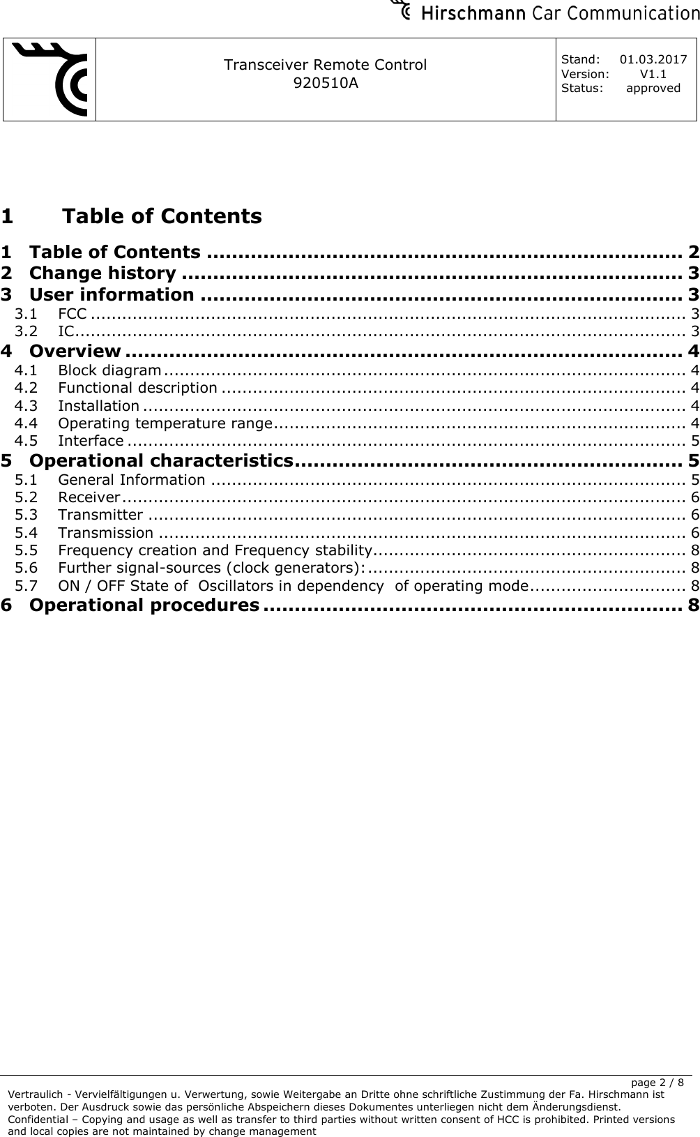     Transceiver Remote Control   920510A  Stand: 01.03.2017 Version: V1.1 Status: approved     page 2 / 8 Vertraulich - Vervielfältigungen u. Verwertung, sowie Weitergabe an Dritte ohne schriftliche Zustimmung der Fa. Hirschmann ist verboten. Der Ausdruck sowie das persönliche Abspeichern dieses Dokumentes unterliegen nicht dem Änderungsdienst. Confidential – Copying and usage as well as transfer to third parties without written consent of HCC is prohibited. Printed versions and local copies are not maintained by change management   1 Table of Contents 1 Table of Contents ............................................................................ 2 2 Change history ................................................................................ 3 3 User information ............................................................................. 3 3.1 FCC .................................................................................................................. 3 3.2 IC ..................................................................................................................... 3 4 Overview ......................................................................................... 4 4.1 Block diagram .................................................................................................... 4 4.2 Functional description ......................................................................................... 4 4.3 Installation ........................................................................................................ 4 4.4 Operating temperature range ............................................................................... 4 4.5 Interface ........................................................................................................... 5 5 Operational characteristics .............................................................. 5 5.1 General Information ........................................................................................... 5 5.2 Receiver ............................................................................................................ 6 5.3 Transmitter ....................................................................................................... 6 5.4 Transmission ..................................................................................................... 6 5.5 Frequency creation and Frequency stability ............................................................ 8 5.6 Further signal-sources (clock generators): ............................................................. 8 5.7 ON / OFF State of  Oscillators in dependency  of operating mode .............................. 8 6 Operational procedures ................................................................... 8                 