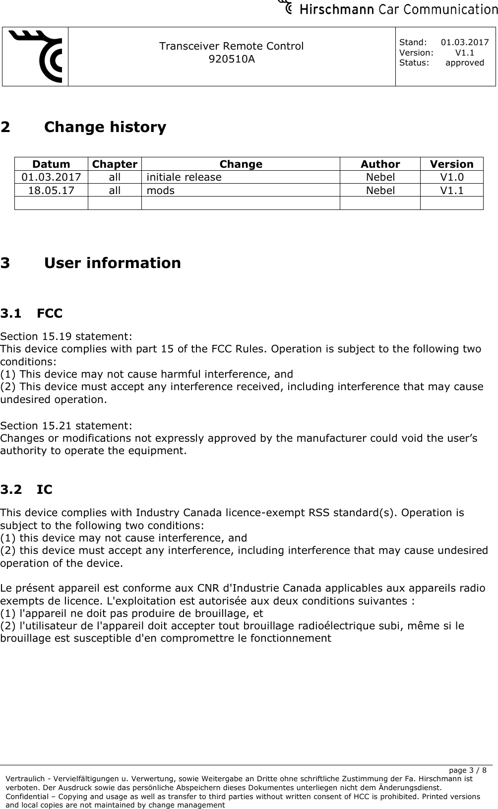     Transceiver Remote Control   920510A  Stand: 01.03.2017 Version: V1.1 Status: approved     page 3 / 8 Vertraulich - Vervielfältigungen u. Verwertung, sowie Weitergabe an Dritte ohne schriftliche Zustimmung der Fa. Hirschmann ist verboten. Der Ausdruck sowie das persönliche Abspeichern dieses Dokumentes unterliegen nicht dem Änderungsdienst. Confidential – Copying and usage as well as transfer to third parties without written consent of HCC is prohibited. Printed versions and local copies are not maintained by change management  2 Change history  Datum Chapter Change Author Version 01.03.2017 all initiale release Nebel V1.0 18.05.17 all mods Nebel V1.1        3 User information  3.1 FCC Section 15.19 statement: This device complies with part 15 of the FCC Rules. Operation is subject to the following two conditions:  (1) This device may not cause harmful interference, and  (2) This device must accept any interference received, including interference that may cause undesired operation.  Section 15.21 statement: Changes or modifications not expressly approved by the manufacturer could void the user’s authority to operate the equipment.  3.2 IC This device complies with Industry Canada licence-exempt RSS standard(s). Operation is subject to the following two conditions:  (1) this device may not cause interference, and  (2) this device must accept any interference, including interference that may cause undesired operation of the device.  Le présent appareil est conforme aux CNR d&apos;Industrie Canada applicables aux appareils radio exempts de licence. L&apos;exploitation est autorisée aux deux conditions suivantes :  (1) l&apos;appareil ne doit pas produire de brouillage, et  (2) l&apos;utilisateur de l&apos;appareil doit accepter tout brouillage radioélectrique subi, même si le brouillage est susceptible d&apos;en compromettre le fonctionnement  