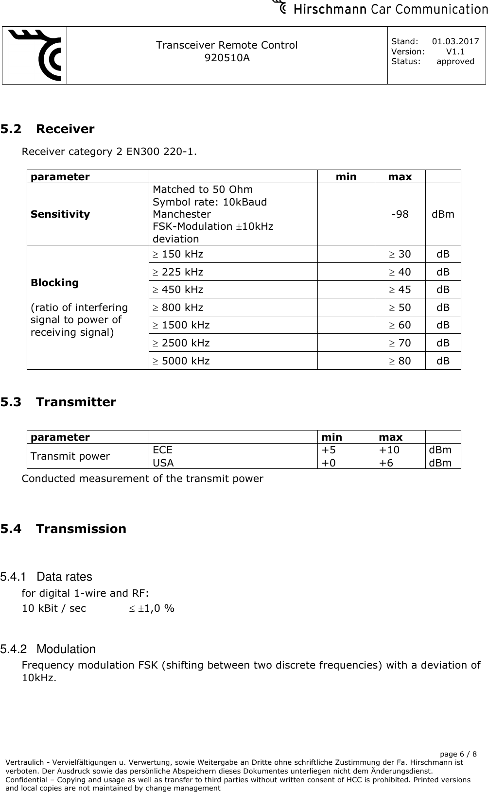     Transceiver Remote Control   920510A  Stand: 01.03.2017 Version: V1.1 Status: approved     page 6 / 8 Vertraulich - Vervielfältigungen u. Verwertung, sowie Weitergabe an Dritte ohne schriftliche Zustimmung der Fa. Hirschmann ist verboten. Der Ausdruck sowie das persönliche Abspeichern dieses Dokumentes unterliegen nicht dem Änderungsdienst. Confidential – Copying and usage as well as transfer to third parties without written consent of HCC is prohibited. Printed versions and local copies are not maintained by change management   5.2 Receiver Receiver category 2 EN300 220-1.  parameter  min max  Sensitivity Matched to 50 Ohm Symbol rate: 10kBaud Manchester FSK-Modulation 10kHz deviation  -98 dBm Blocking  (ratio of interfering signal to power of receiving signal)   150 kHz   30 dB  225 kHz   40 dB  450 kHz   45 dB  800 kHz   50 dB  1500 kHz   60 dB  2500 kHz   70 dB  5000 kHz   80 dB  5.3 Transmitter  parameter  min max  Transmit power ECE +5 +10 dBm USA +0 +6 dBm Conducted measurement of the transmit power   5.4 Transmission  5.4.1  Data rates for digital 1-wire and RF: 10 kBit / sec    1,0 %  5.4.2  Modulation Frequency modulation FSK (shifting between two discrete frequencies) with a deviation of 10kHz. 