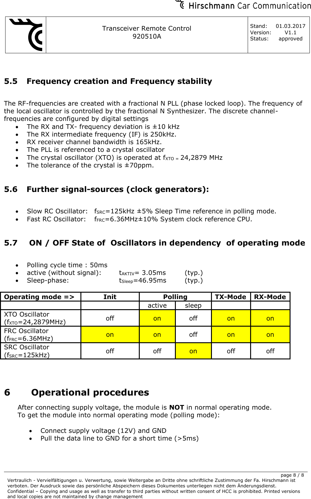     Transceiver Remote Control   920510A  Stand: 01.03.2017 Version: V1.1 Status: approved     page 8 / 8 Vertraulich - Vervielfältigungen u. Verwertung, sowie Weitergabe an Dritte ohne schriftliche Zustimmung der Fa. Hirschmann ist verboten. Der Ausdruck sowie das persönliche Abspeichern dieses Dokumentes unterliegen nicht dem Änderungsdienst. Confidential – Copying and usage as well as transfer to third parties without written consent of HCC is prohibited. Printed versions and local copies are not maintained by change management   5.5 Frequency creation and Frequency stability  The RF-frequencies are created with a fractional N PLL (phase locked loop). The frequency of the local oscillator is controlled by the fractional N Synthesizer. The discrete channel-frequencies are configured by digital settings • The RX and TX- frequency deviation is ±10 kHz  • The RX intermediate frequency (IF) is 250kHz. • RX receiver channel bandwidth is 165kHz. • The PLL is referenced to a crystal oscillator • The crystal oscillator (XTO) is operated at fXTO = 24,2879 MHz  • The tolerance of the crystal is ±70ppm.  5.6 Further signal-sources (clock generators):  • Slow RC Oscillator:  fSRC=125kHz ±5% Sleep Time reference in polling mode. • Fast RC Oscillator:  fFRC=6.36MHz±10% System clock reference CPU.  5.7  ON / OFF State of  Oscillators in dependency  of operating mode  • Polling cycle time : 50ms • active (without signal):    tAKTIV= 3.05ms  (typ.) • Sleep-phase:      tSleep=46.95ms  (typ.)  Operating mode =&gt; Init Polling TX-Mode RX-Mode   active sleep   XTO Oscillator (fXTO=24,2879MHz) off on off on on FRC Oscillator (fFRC=6.36MHz) on on off on on SRC Oscillator (fSRC=125kHz) off off on off off   6 Operational procedures After connecting supply voltage, the module is NOT in normal operating mode. To get the module into normal operating mode (polling mode):  • Connect supply voltage (12V) and GND • Pull the data line to GND for a short time (&gt;5ms)  