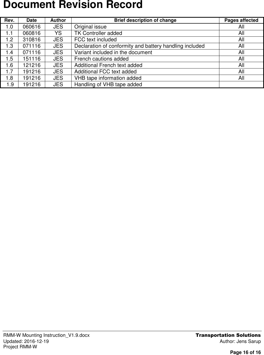  RMM-W Mounting Instruction_V1.9.docx  Transportation Solutions Updated: 2016-12-19  Author: Jens Sarup Project RMM-W  Page 16 of 16   Document Revision Record Rev. Date Author Brief description of change Pages affected 1.0 060616 JES Original issue All 1.1 060816 YS TK Controller added All 1.2 310816 JES FCC text included All 1.3 071116 JES Declaration of conformity and battery handling included All 1.4 071116 JES Variant included in the document All 1.5 151116 JES French cautions added All 1.6 121216 JES Additional French text added All 1.7 191216 JES Additional FCC text added All 1.8 191216 JES VHB tape information added All  1.9 191216 JES Handling of VHB tape added   