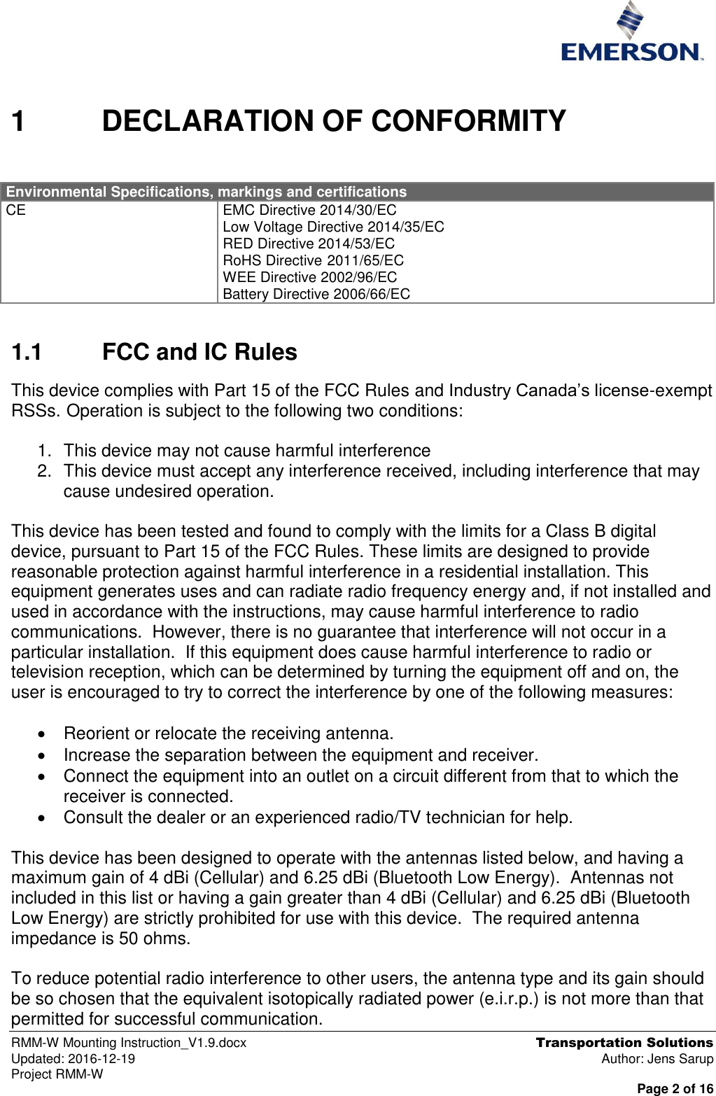  RMM-W Mounting Instruction_V1.9.docx  Transportation Solutions Updated: 2016-12-19  Author: Jens Sarup Project RMM-W  Page 2 of 16  1  DECLARATION OF CONFORMITY  Environmental Specifications, markings and certifications CE EMC Directive 2014/30/EC Low Voltage Directive 2014/35/EC RED Directive 2014/53/EC RoHS Directive 2011/65/EC WEE Directive 2002/96/EC Battery Directive 2006/66/EC 1.1  FCC and IC Rules This device complies with Part 15 of the FCC Rules and Industry Canada’s license-exempt RSSs. Operation is subject to the following two conditions:    1.  This device may not cause harmful interference 2.  This device must accept any interference received, including interference that may cause undesired operation.  This device has been tested and found to comply with the limits for a Class B digital device, pursuant to Part 15 of the FCC Rules. These limits are designed to provide reasonable protection against harmful interference in a residential installation. This equipment generates uses and can radiate radio frequency energy and, if not installed and used in accordance with the instructions, may cause harmful interference to radio communications.  However, there is no guarantee that interference will not occur in a particular installation.  If this equipment does cause harmful interference to radio or television reception, which can be determined by turning the equipment off and on, the user is encouraged to try to correct the interference by one of the following measures:    Reorient or relocate the receiving antenna.   Increase the separation between the equipment and receiver.   Connect the equipment into an outlet on a circuit different from that to which the receiver is connected.   Consult the dealer or an experienced radio/TV technician for help.  This device has been designed to operate with the antennas listed below, and having a maximum gain of 4 dBi (Cellular) and 6.25 dBi (Bluetooth Low Energy).  Antennas not included in this list or having a gain greater than 4 dBi (Cellular) and 6.25 dBi (Bluetooth Low Energy) are strictly prohibited for use with this device.  The required antenna impedance is 50 ohms.  To reduce potential radio interference to other users, the antenna type and its gain should be so chosen that the equivalent isotopically radiated power (e.i.r.p.) is not more than that permitted for successful communication. 