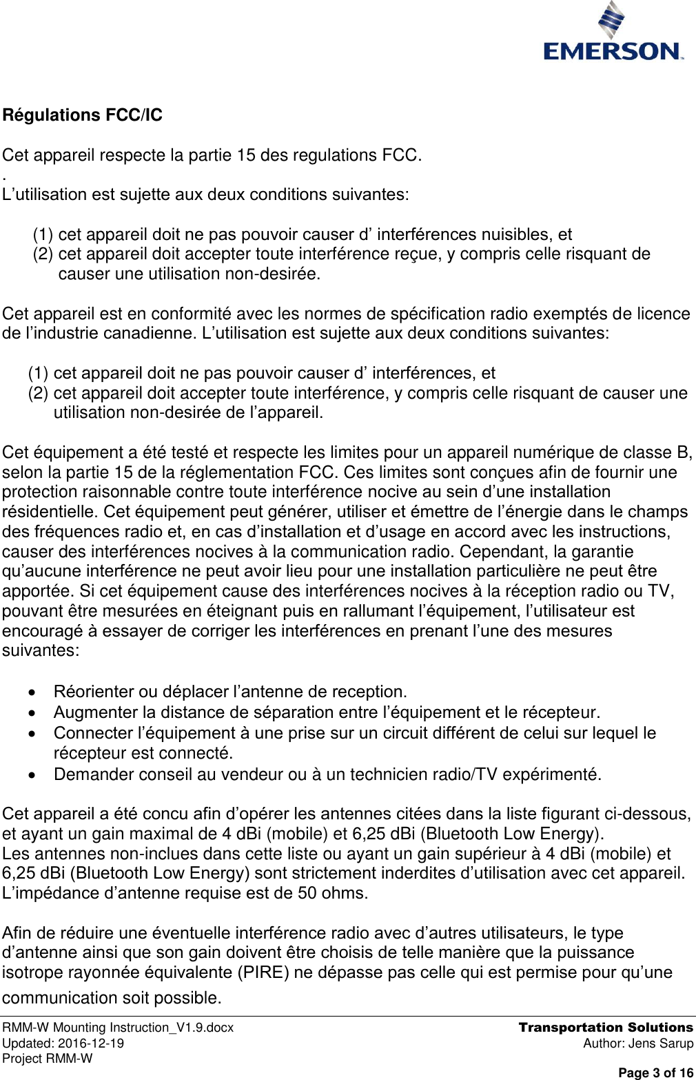  RMM-W Mounting Instruction_V1.9.docx  Transportation Solutions Updated: 2016-12-19  Author: Jens Sarup Project RMM-W  Page 3 of 16   Régulations FCC/IC  Cet appareil respecte la partie 15 des regulations FCC. .  L’utilisation est sujette aux deux conditions suivantes:  (1) cet appareil doit ne pas pouvoir causer d’ interférences nuisibles, et (2) cet appareil doit accepter toute interférence reçue, y compris celle risquant de causer une utilisation non-desirée.  Cet appareil est en conformité avec les normes de spécification radio exemptés de licence de l’industrie canadienne. L’utilisation est sujette aux deux conditions suivantes:  (1) cet appareil doit ne pas pouvoir causer d’ interférences, et (2) cet appareil doit accepter toute interférence, y compris celle risquant de causer une utilisation non-desirée de l’appareil.  Cet équipement a été testé et respecte les limites pour un appareil numérique de classe B, selon la partie 15 de la réglementation FCC. Ces limites sont conçues afin de fournir une protection raisonnable contre toute interférence nocive au sein d’une installation résidentielle. Cet équipement peut générer, utiliser et émettre de l’énergie dans le champs des fréquences radio et, en cas d’installation et d’usage en accord avec les instructions, causer des interférences nocives à la communication radio. Cependant, la garantie qu’aucune interférence ne peut avoir lieu pour une installation particulière ne peut être apportée. Si cet équipement cause des interférences nocives à la réception radio ou TV, pouvant être mesurées en éteignant puis en rallumant l’équipement, l’utilisateur est encouragé à essayer de corriger les interférences en prenant l’une des mesures suivantes:   Réorienter ou déplacer l’antenne de reception.  Augmenter la distance de séparation entre l’équipement et le récepteur.  Connecter l’équipement à une prise sur un circuit différent de celui sur lequel le récepteur est connecté.   Demander conseil au vendeur ou à un technicien radio/TV expérimenté.  Cet appareil a été concu afin d’opérer les antennes citées dans la liste figurant ci-dessous, et ayant un gain maximal de 4 dBi (mobile) et 6,25 dBi (Bluetooth Low Energy).  Les antennes non-inclues dans cette liste ou ayant un gain supérieur à 4 dBi (mobile) et 6,25 dBi (Bluetooth Low Energy) sont strictement inderdites d’utilisation avec cet appareil. L’impédance d’antenne requise est de 50 ohms.  Afin de réduire une éventuelle interférence radio avec d’autres utilisateurs, le type d’antenne ainsi que son gain doivent être choisis de telle manière que la puissance isotrope rayonnée équivalente (PIRE) ne dépasse pas celle qui est permise pour qu’une communication soit possible.        