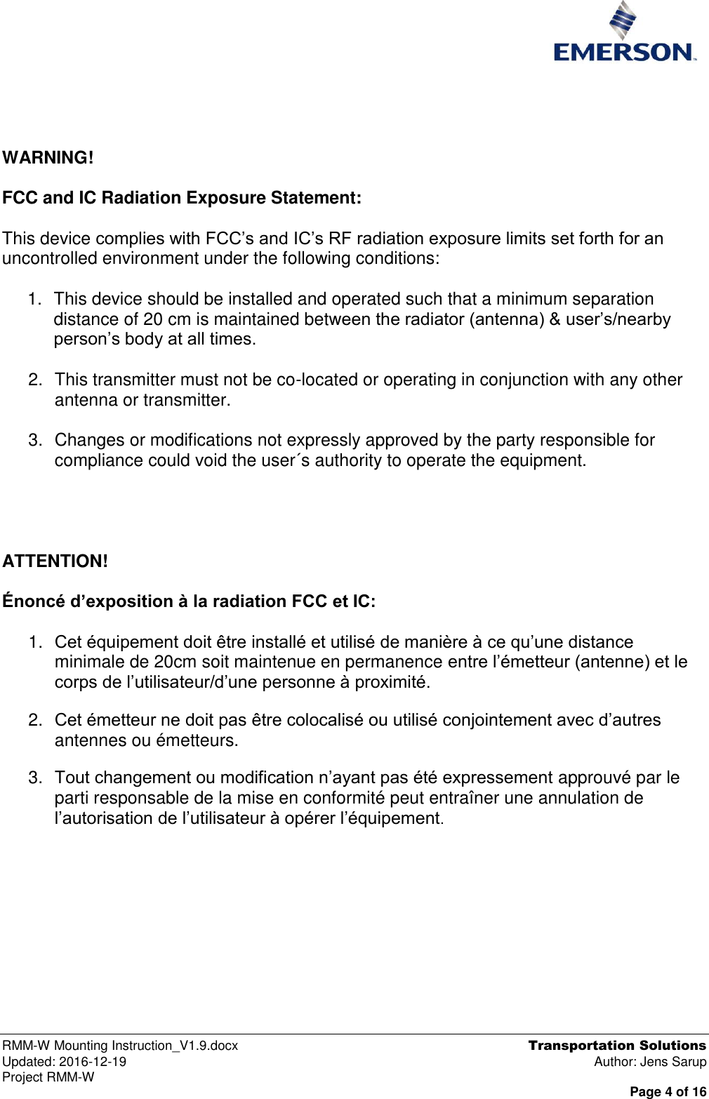  RMM-W Mounting Instruction_V1.9.docx  Transportation Solutions Updated: 2016-12-19  Author: Jens Sarup Project RMM-W  Page 4 of 16     WARNING!   FCC and IC Radiation Exposure Statement:  This device complies with FCC’s and IC’s RF radiation exposure limits set forth for an uncontrolled environment under the following conditions:            1.  This device should be installed and operated such that a minimum separation distance of 20 cm is maintained between the radiator (antenna) &amp; user’s/nearby person’s body at all times.  2.  This transmitter must not be co-located or operating in conjunction with any other antenna or transmitter.  3.  Changes or modifications not expressly approved by the party responsible for compliance could void the user´s authority to operate the equipment.     ATTENTION!  Énoncé d’exposition à la radiation FCC et IC:  1. Cet équipement doit être installé et utilisé de manière à ce qu’une distance minimale de 20cm soit maintenue en permanence entre l’émetteur (antenne) et le corps de l’utilisateur/d’une personne à proximité. 2. Cet émetteur ne doit pas être colocalisé ou utilisé conjointement avec d’autres antennes ou émetteurs. 3. Tout changement ou modification n’ayant pas été expressement approuvé par le parti responsable de la mise en conformité peut entraîner une annulation de l’autorisation de l’utilisateur à opérer l’équipement.     