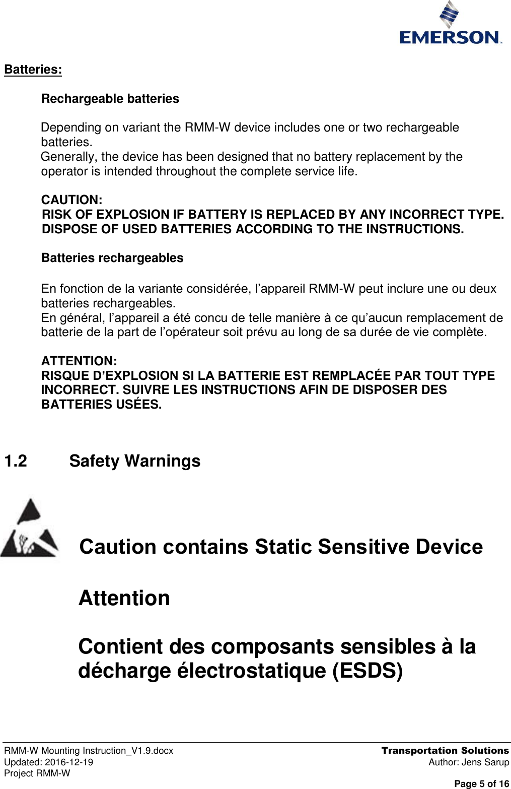  RMM-W Mounting Instruction_V1.9.docx  Transportation Solutions Updated: 2016-12-19  Author: Jens Sarup Project RMM-W  Page 5 of 16  Batteries:   Rechargeable batteries  Depending on variant the RMM-W device includes one or two rechargeable batteries. Generally, the device has been designed that no battery replacement by the operator is intended throughout the complete service life.  CAUTION: RISK OF EXPLOSION IF BATTERY IS REPLACED BY ANY INCORRECT TYPE. DISPOSE OF USED BATTERIES ACCORDING TO THE INSTRUCTIONS.  Batteries rechargeables  En fonction de la variante considérée, l’appareil RMM-W peut inclure une ou deux batteries rechargeables. En général, l’appareil a été concu de telle manière à ce qu’aucun remplacement de batterie de la part de l’opérateur soit prévu au long de sa durée de vie complète.  ATTENTION: RISQUE D’EXPLOSION SI LA BATTERIE EST REMPLACÉE PAR TOUT TYPE INCORRECT. SUIVRE LES INSTRUCTIONS AFIN DE DISPOSER DES BATTERIES USÉES.  1.2  Safety Warnings    Caution contains Static Sensitive Device   Attention  Contient des composants sensibles à la décharge électrostatique (ESDS)     