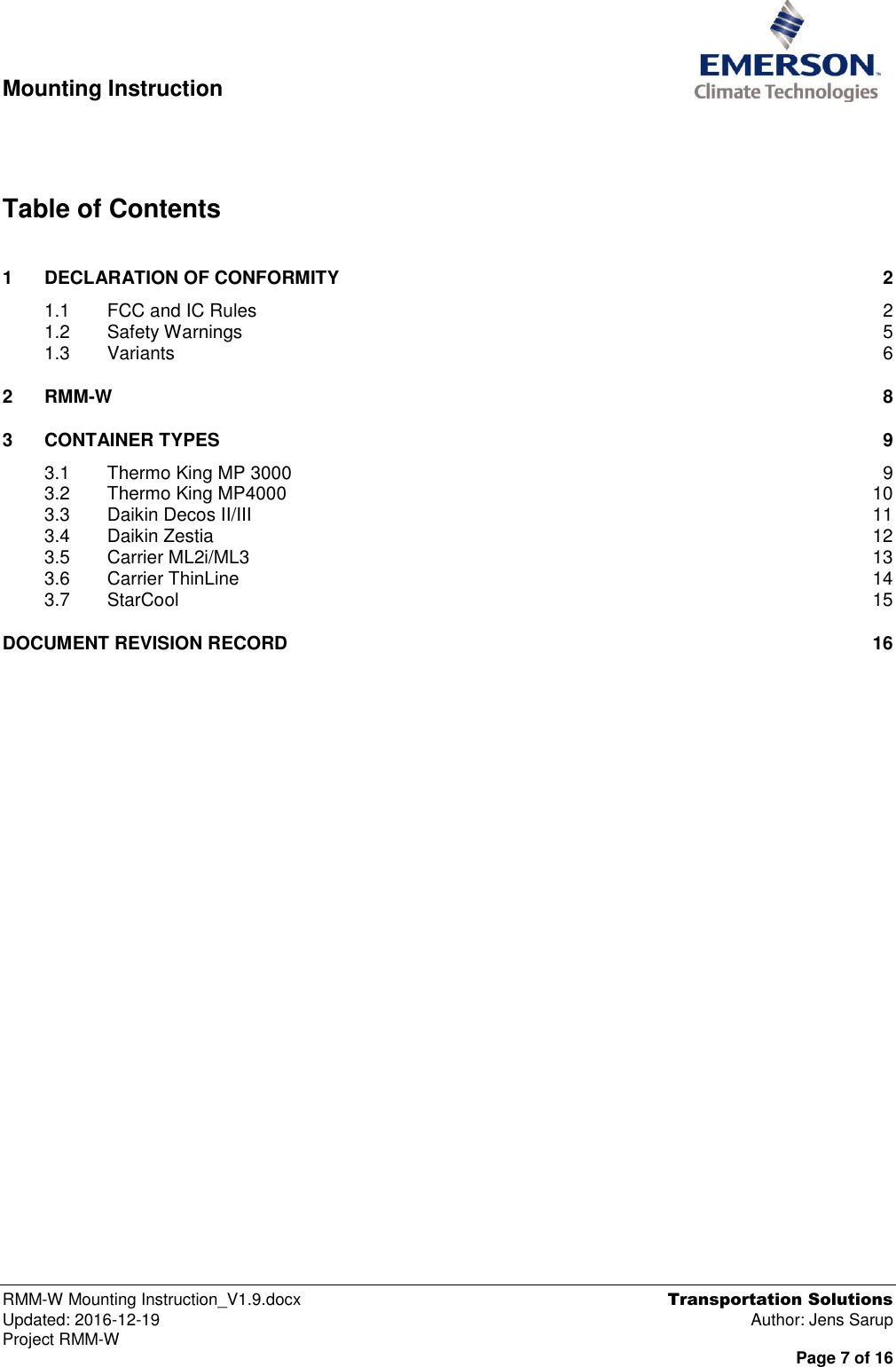  Mounting Instruction   RMM-W Mounting Instruction_V1.9.docx  Transportation Solutions Updated: 2016-12-19  Author: Jens Sarup Project RMM-W  Page 7 of 16     Table of Contents  1 DECLARATION OF CONFORMITY  2 1.1 FCC and IC Rules  2 1.2 Safety Warnings  5 1.3 Variants  6 2 RMM-W  8 3 CONTAINER TYPES  9 3.1 Thermo King MP 3000  9 3.2 Thermo King MP4000  10 3.3 Daikin Decos II/III  11 3.4 Daikin Zestia  12 3.5 Carrier ML2i/ML3  13 3.6 Carrier ThinLine  14 3.7 StarCool  15 DOCUMENT REVISION RECORD  16  