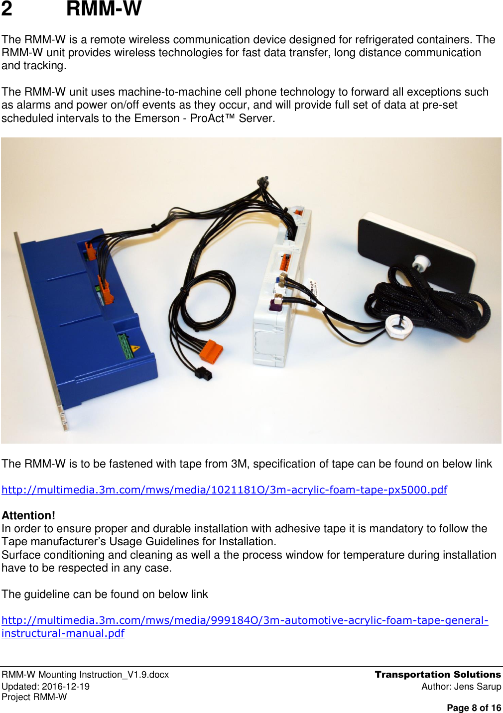  RMM-W Mounting Instruction_V1.9.docx  Transportation Solutions Updated: 2016-12-19  Author: Jens Sarup Project RMM-W  Page 8 of 16 2  RMM-W The RMM-W is a remote wireless communication device designed for refrigerated containers. The RMM-W unit provides wireless technologies for fast data transfer, long distance communication and tracking.  The RMM-W unit uses machine-to-machine cell phone technology to forward all exceptions such as alarms and power on/off events as they occur, and will provide full set of data at pre-set scheduled intervals to the Emerson - ProAct™ Server.    The RMM-W is to be fastened with tape from 3M, specification of tape can be found on below link  http://multimedia.3m.com/mws/media/1021181O/3m-acrylic-foam-tape-px5000.pdf  Attention!  In order to ensure proper and durable installation with adhesive tape it is mandatory to follow the Tape manufacturer’s Usage Guidelines for Installation.  Surface conditioning and cleaning as well a the process window for temperature during installation have to be respected in any case.  The guideline can be found on below link  http://multimedia.3m.com/mws/media/999184O/3m-automotive-acrylic-foam-tape-general-instructural-manual.pdf   