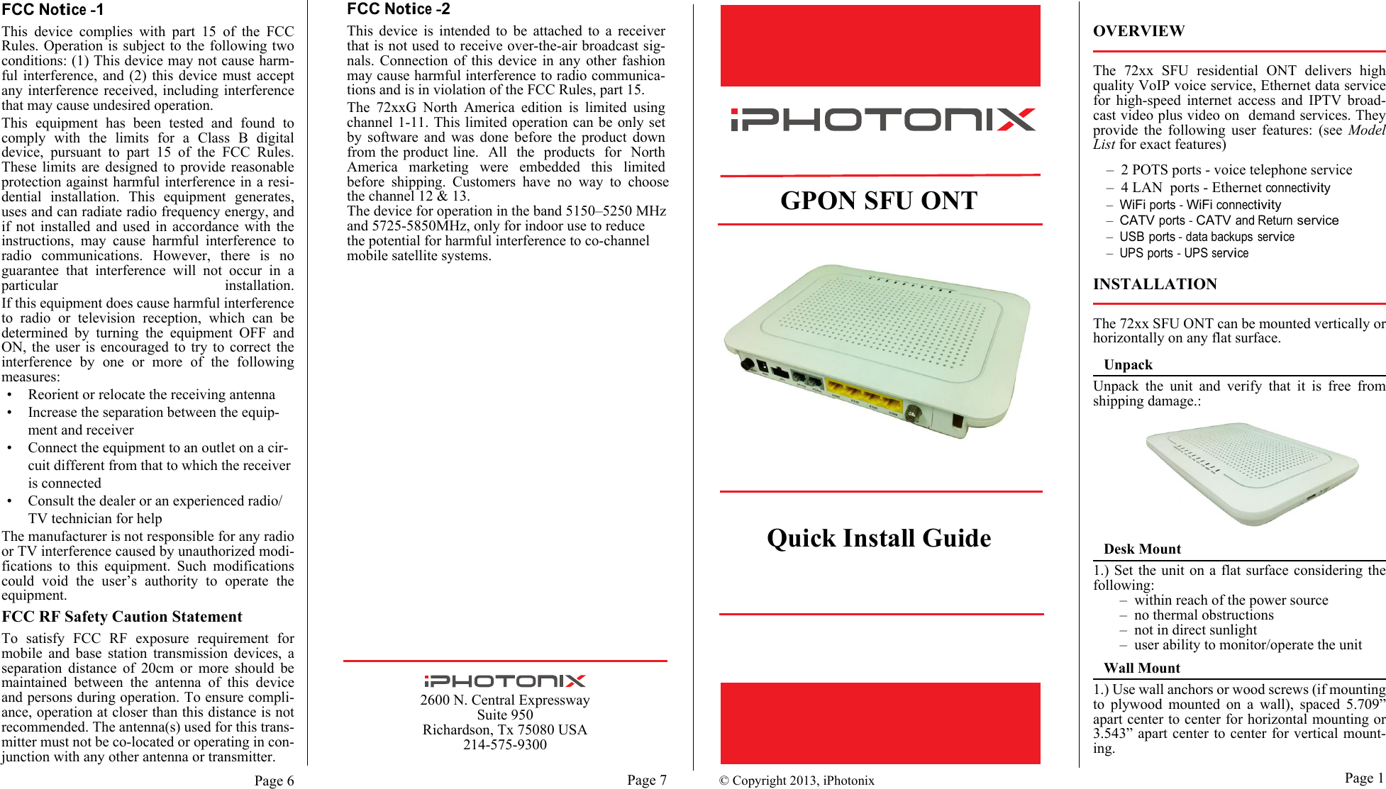 Page 6 Page 1Page 7FCC Notice -1This device complies with part 15 of the FCCRules. Operation is subject to the following twoconditions: (1) This device may not cause harm-ful interference, and (2) this device must acceptany interference received, including interferencethat may cause undesired operation.This equipment has been tested and found tocomply with the limits for a Class B digitaldevice, pursuant to part 15 of the FCC Rules.These limits are designed to provide reasonableprotection against harmful interference in a resi-dential installation. This equipment generates,uses and can radiate radio frequency energy, andif not installed and used in accordance with theinstructions, may cause harmful interference toradio communications. However, there is noguarantee that interference will not occur in aparticular installation.If this equipment does cause harmful interferenceto radio or television reception, which can bedetermined by turning the equipment OFF andON, the user is encouraged to try to correct theinterference by one or more of the followingmeasures:• Reorient or relocate the receiving antenna• Increase the separation between the equip-ment and receiver• Connect the equipment to an outlet on a cir-cuit different from that to which the receiveris connected• Consult the dealer or an experienced radio/TV technician for helpThe manufacturer is not responsible for any radioor TV interference caused by unauthorized modi-fications to this equipment. Such modificationscould void the user’s authority to operate theequipment.FCC RF Safety Caution StatementTo satisfy FCC RF exposure requirement formobile and base station transmission devices, aseparation distance of 20cm or more should bemaintained between the antenna of this deviceand persons during operation. To ensure compli-ance, operation at closer than this distance is notrecommended. The antenna(s) used for this trans-mitter must not be co-located or operating in con-junction with any other antenna or transmitter.© Copyright 2013, iPhotonix    GPON SFU ONTQuick Install GuideFCC Notice -2This device is intended to be attached to a receiverthat is not used to receive over-the-air broadcast sig-nals. Connection of this device in any other fashionmay cause harmful interference to radio communica-tions and is in violation of the FCC Rules, part 15.The 72xxG North America edition is limited using channel 1-11. This limited operation can be only set by software and was done before the product down from the product line.   All   the   products   for   North America marketing were embedded this limited before shipping. Customers have no way to choose the channel 12 &amp; 13.The device for operation in the band 5150–5250 MHz and 5725-5850MHz, only for indoor use to reducethe potential for harmful interference to co-channel mobile satellite systems.OVERVIEWThe 72xx SFU residential ONT delivers highquality VoIP voice service, Ethernet data servicefor high-speed internet access and IPTV broad-cast video plus video on  demand services. Theyprovide the following user features: (see ModelList for exact features)–2 POTS ports - voice telephone service–4 LAN  ports - Ethernet connectivity–WiFi ports - WiFi connectivity–CATV ports - CATV and Return service–USB ports - data backups service–UPS ports - UPS serviceINSTALLATIONThe 72xx SFU ONT can be mounted vertically orhorizontally on any flat surface.UnpackUnpack the unit and verify that it is free fromshipping damage.:Desk Mount1.) Set the unit on a flat surface considering thefollowing:–within reach of the power source–no thermal obstructions–not in direct sunlight–user ability to monitor/operate the unitWall Mount1.) Use wall anchors or wood screws (if mountingto plywood mounted on a wall), spaced 5.709”apart center to center for horizontal mounting or3.543” apart center to center for vertical mount-ing. 2600 N. Central ExpresswaySuite 950Richardson, Tx 75080 USA214-575-9300