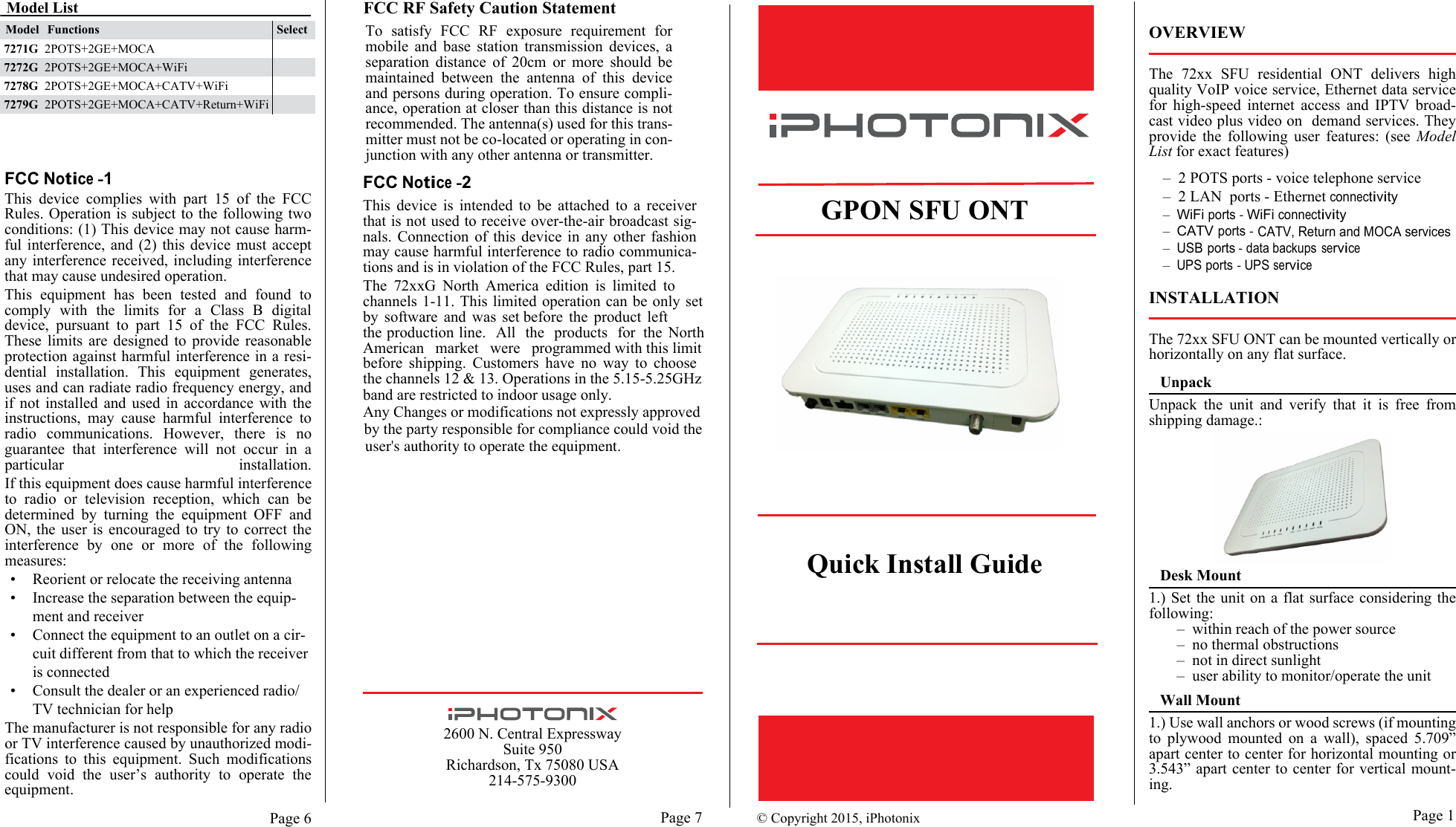 band are restricted to indoor usage only.the channels 12 &amp; 13. Operations in the 5.15-5.25GHzPage 62600 N. Central ExpresswaySuite 950Richardson, Tx 75080 USA214-575-9300                          Page 1Page 7FCC Notice -1This  device  complies  with  part  15  of  the  FCCRules. Operation is subject to the following twoconditions: (1) This device may not cause harm-ful interference,  and (2)  this device  must acceptany interference received,  including interferencethat may cause undesired operation.This  equipment  has  been  tested  and  found  tocomply  with  the  limits  for  a  Class  B  digitaldevice,  pursuant  to  part  15  of  the  FCC  Rules.These  limits  are  designed  to  provide  reasonableprotection against harmful interference in a resi-dential  installation.  This  equipment  generates,uses and can radiate radio frequency energy, andif  not  installed  and  used  in  accordance  with  theinstructions,  may  cause  harmful  interference  toradio  communications.  However,  there  is  noguarantee  that  interference  will  not  occur  in  a.noitallatsni ralucitrapIf this equipment does cause harmful interferenceto  radio  or  television  reception,  which  can  bedetermined  by  turning  the  equipment  OFF  andON,  the  user  is  encouraged  to  try  to  correct  theinterference  by  one  or  more  of  the  followingmeasures:•Reorient or relocate the receiving antenna•Increase the separation between the equip-ment and receiver•Connect the equipment to an outlet on a cir-cuit different from that to which the receiver is connected•Consult the dealer or an experienced radio/TV technician for helpThe manufacturer is not responsible for any radioor TV interference caused by unauthorized modi-fications  to  this  equipment.  Such  modificationscould  void  the  user’s  authority  to  operate  theequipment.FCC RF Safety Caution StatementTo  satisfy  FCC  RF  exposure  requirement  formobile  and  base  station  transmission  devices,  aseparation  distance  of  20cm  or  more  should  bemaintained  between  the  antenna  of  this  deviceand persons during operation. To ensure compli-ance, operation at closer than this distance is notrecommended. The antenna(s) used for this trans-mitter must not be co-located or operating in con-junction with any other antenna or transmitter.© Copyright 2015, iPhotonix    GPON SFU ONTQuick Install GuideFCC Notice -2This  device  is  intended  to  be  attached  to  a  receiverthat is not used to receive over-the-air broadcast sig-nals.  Connection of  this  device  in  any other  fashionmay cause harmful interference to radio communica-tions and is in violation of the FCC Rules, part 15.The  72xxG  North  America  edition  is  limited  tochannels 1-11. This limited operation can be only setby  software  and  was  set before  the  product  leftthe production line.   All   the   products   for  the  NorthAmerican  market  were  programmed with this limitbefore  shipping.  Customers  have  no  way  to  chooseOVERVIEWThe  72xx  SFU  residential  ONT  delivers  highquality VoIP voice service, Ethernet data servicefor  high-speed  internet  access  and  IPTV  broad-cast video plus video on   demand services. Theyprovide  the  following  user  features:  (see  ModelList for exact features)–  2 POTS ports - voice telephone service –  2 LAN  ports - Ethernet connectivity–  WiFi ports - WiFi connectivity–  CATV ports -–  USB ports - data backups service–  UPS ports - UPS serviceINSTALLATIONThe 72xx SFU ONT can be mounted vertically orhorizontally on any flat surface.UnpackUnpack  the  unit  and  verify  that  it  is  free  fromshipping damage.:Desk Mount1.) Set the unit on  a flat surface considering thefollowing:–  within reach of the power source–  no thermal obstructions–  not in direct sunlight–  user ability to monitor/operate the unitWall Mount1.) Use wall anchors or wood screws (if mountingto  plywood  mounted  on  a  wall),  spaced  5.709”apart center to center for horizontal mounting or3.543” apart center to center for vertical mount-ing. CATV, Return and MOCA servicesModel ListModel Functions Select2POTS+2GE+MOCA+CATV+Return+WiFi7279G2POTS+2GE+MOCA+CATV+WiFi7278G2POTS+2GE+MOCA+WiFi7272G2POTS+2GE+MOCA7271GAny Changes or modifications not expressly approvedby the party responsible for compliance could void theuser&apos;s authority to operate the equipment.