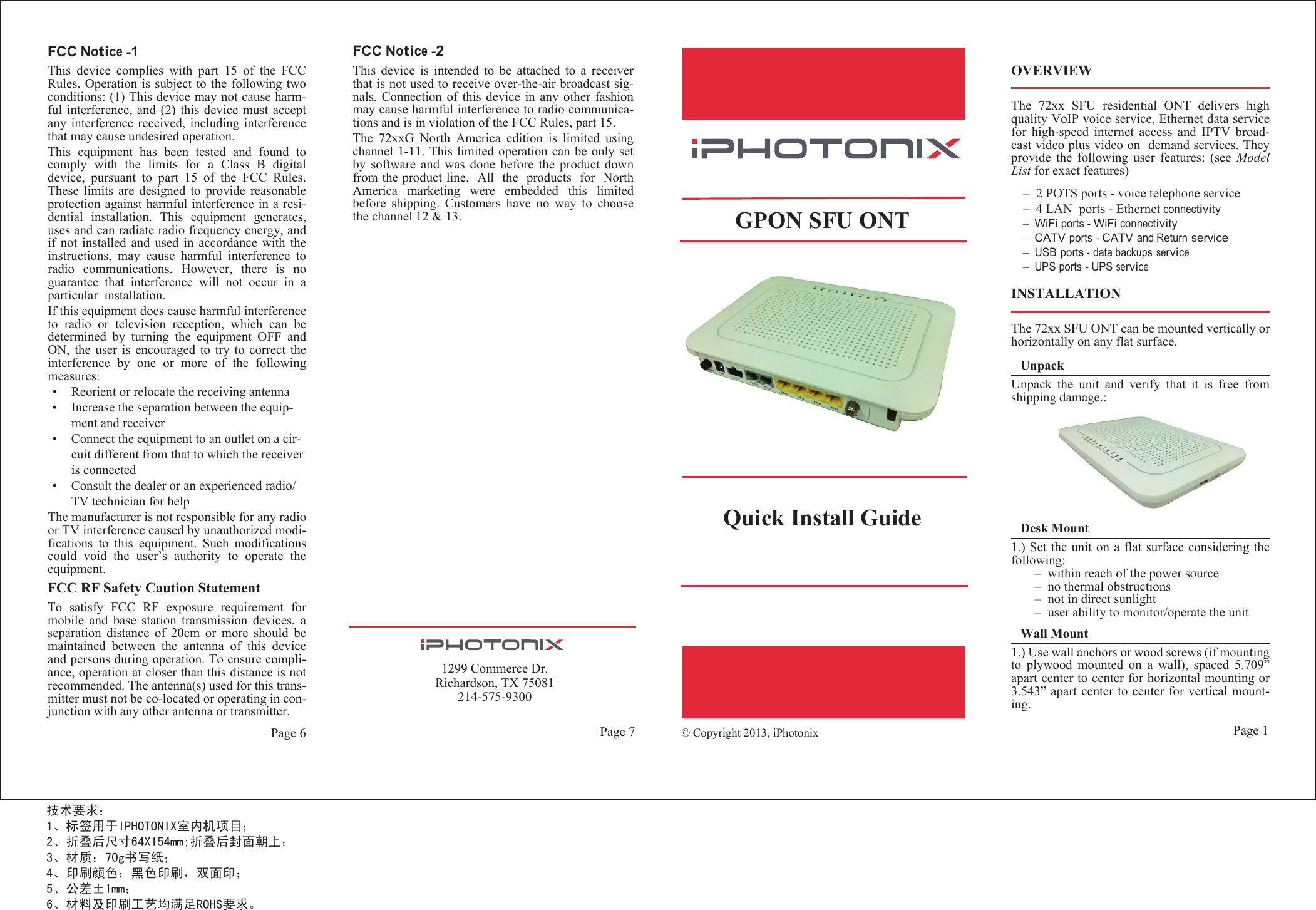 Page 61299 Commerce Dr.Richardson, TX 75081214-575-9300                          Page 1Page 7FCC Notice -1This  device  complies  with  part  15  of  the  FCCRules. Operation is subject to the following twoconditions: (1) This device may not cause harm-ful interference,  and (2)  this device  must acceptany interference received,  including interferencethat may cause undesired operation.This  equipment  has  been  tested  and  found  tocomply  with  the  limits  for  a  Class  B  digitaldevice,  pursuant  to  part  15  of  the  FCC  Rules.These  limits  are  designed  to  provide  reasonableprotection against harmful interference in a resi-dential  installation.  This  equipment  generates,uses and can radiate radio frequency energy, andif  not  installed  and  used  in  accordance  with  theinstructions,  may  cause  harmful  interference  toradio  communications.  However,  there  is  noguarantee  that  interference  will  not  occur  in  a.noitallatsni ralucitrapIf this equipment does cause harmful interferenceto  radio  or  television  reception,  which  can  bedetermined  by  turning  the  equipment  OFF  andON,  the  user  is  encouraged to  try  to correct  theinterference  by  one  or  more  of  the  followingmeasures:•Reorient or relocate the receiving antenna•Increase the separation between the equip-ment and receiver•Connect the equipment to an outlet on a cir-cuit different from that to which the receiver is connected•Consult the dealer or an experienced radio/TV technician for helpThe manufacturer is not responsible for any radioor TV interference caused by unauthorized modi-fications  to  this  equipment.  Such  modificationscould  void  the  user’s  authority  to  operate  theequipment.FCC RF Safety Caution StatementTo  satisfy  FCC  RF  exposure  requirement  formobile  and  base  station  transmission  devices,  aseparation  distance  of  20cm  or  more  should  bemaintained  between  the  antenna  of  this  deviceand persons during operation. To ensure compli-ance, operation at closer than this distance is notrecommended. The antenna(s) used for this trans-mitter must not be co-located or operating in con-junction with any other antenna or transmitter.© Copyright 2013, iPhotonix    GPON SFU ONTQuick Install GuideFCC Notice -2This  device  is  intended  to  be  attached  to  a  receiverthat is not used to receive over-the-air broadcast sig-nals.  Connection of  this  device  in  any  other  fashionmay cause harmful interference to radio communica-tions and is in violation of the FCC Rules, part 15.The  72xxG  North  America  edition  is  limited  usingchannel 1-11. This limited operation can be only setby  software  and  was  done  before  the  product  downfrom the product line.   All   the   products   for   NorthAmerica  marketing  were  embedded  this  limitedbefore  shipping.  Customers  have  no  way  to  choosethe channel 12 &amp; 13.OVERVIEWThe  72xx  SFU  residential  ONT  delivers  highquality VoIP voice service, Ethernet data servicefor  high-speed  internet  access  and  IPTV  broad-cast video plus video on   demand services. Theyprovide  the  following  user  features:  (see  ModelList for exact features)–  2 POTS ports - voice telephone service –  4 LAN  ports - Ethernet connectivity–  WiFi ports - WiFi connectivity–  CATV ports - CATV and Return service–  USB ports - data backups service–  UPS ports - UPS serviceINSTALLATIONThe 72xx SFU ONT can be mounted vertically orhorizontally on any flat surface.UnpackUnpack  the  unit  and  verify  that  it  is  free  fromshipping damage.:Desk Mount1.) Set the unit on  a flat surface considering thefollowing:–  within reach of the power source–  no thermal obstructions–  not in direct sunlight–  user ability to monitor/operate the unitWall Mount1.) Use wall anchors or wood screws (if mountingto  plywood  mounted  on  a  wall),  spaced  5.709”apart center to center for horizontal mounting or3.543” apart center to center for vertical mount-ing. 技术要求： 1、标签用于IPHOTONIX室内机项目；2、折叠后尺寸64X154mm;折叠后封面朝上；3、材质：70g书写纸；4、印刷颜色：黑色印刷，双面印；5、公差±1mm；6、材料及印刷工艺均满足ROHS要求。   