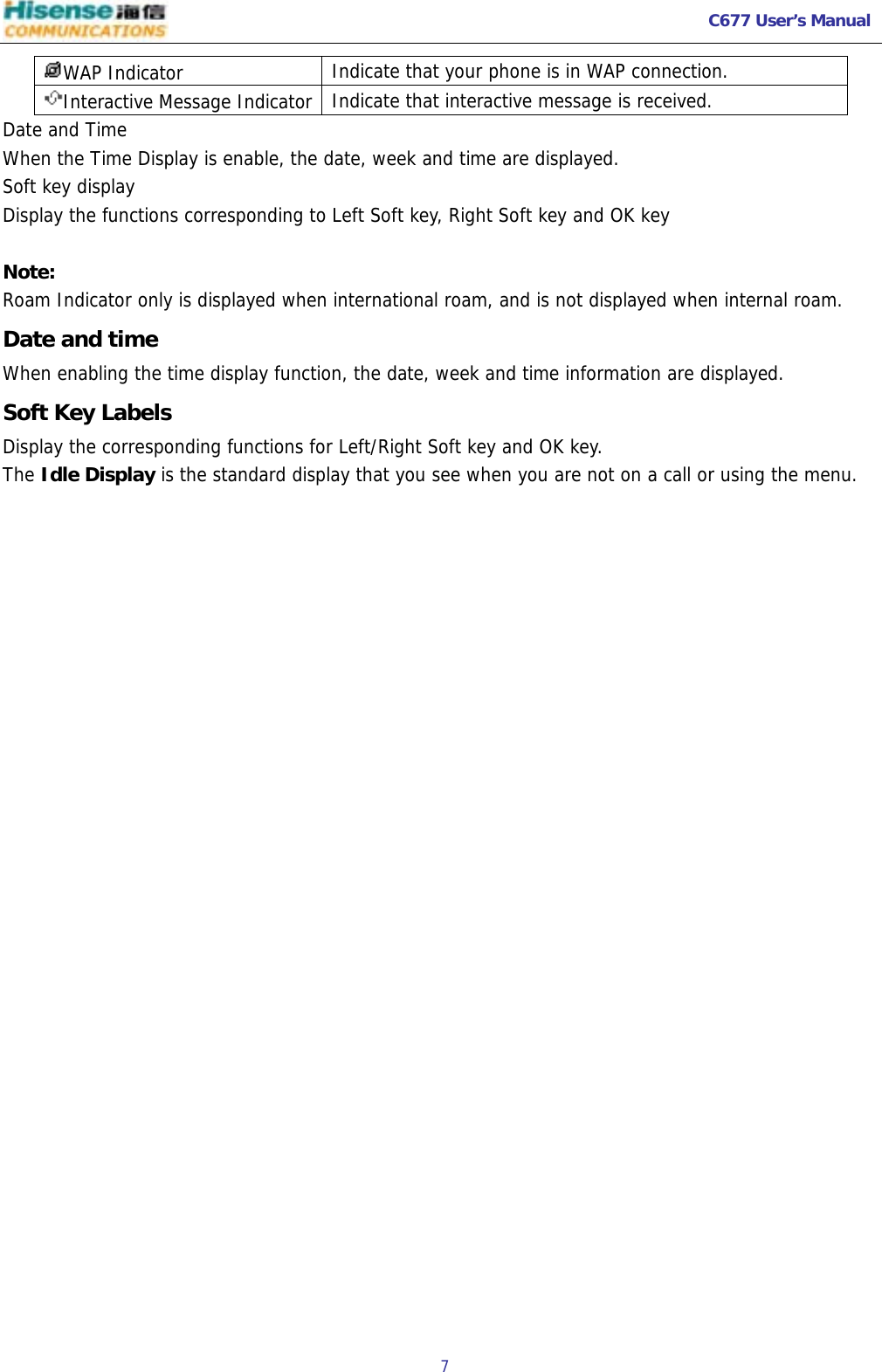   C677 User’s Manual  7   WAP Indicator  Indicate that your phone is in WAP connection. Interactive Message Indicator  Indicate that interactive message is received. Date and Time When the Time Display is enable, the date, week and time are displayed. Soft key display Display the functions corresponding to Left Soft key, Right Soft key and OK key    Note: Roam Indicator only is displayed when international roam, and is not displayed when internal roam. Date and time When enabling the time display function, the date, week and time information are displayed. Soft Key Labels Display the corresponding functions for Left/Right Soft key and OK key. The Idle Display is the standard display that you see when you are not on a call or using the menu.  