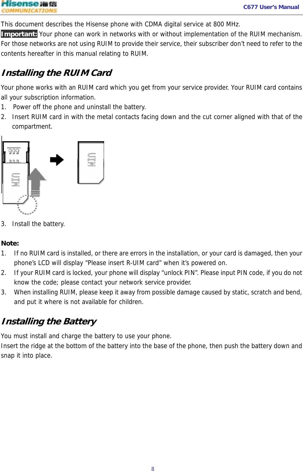   C677 User’s Manual  8   This document describes the Hisense phone with CDMA digital service at 800 MHz. Important: Your phone can work in networks with or without implementation of the RUIM mechanism. For those networks are not using RUIM to provide their service, their subscriber don’t need to refer to the contents hereafter in this manual relating to RUIM. Installing the RUIM Card Your phone works with an RUIM card which you get from your service provider. Your RUIM card contains all your subscription information. 1.  Power off the phone and uninstall the battery. 2. Insert RUIM card in with the metal contacts facing down and the cut corner aligned with that of the compartment.  3. Install the battery.   Note: 1. If no RUIM card is installed, or there are errors in the installation, or your card is damaged, then your phone’s LCD will display “Please insert R-UIM card” when it’s powered on.  2. If your RUIM card is locked, your phone will display “unlock PIN”. Please input PIN code, if you do not know the code; please contact your network service provider.  3. When installing RUIM, please keep it away from possible damage caused by static, scratch and bend, and put it where is not available for children.  Installing the Battery You must install and charge the battery to use your phone. Insert the ridge at the bottom of the battery into the base of the phone, then push the battery down and snap it into place. 