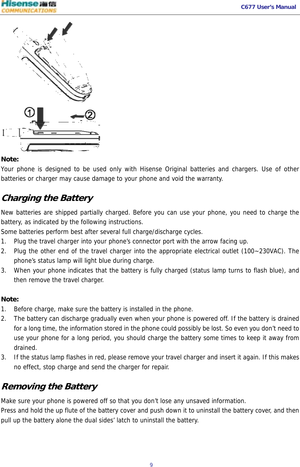   C677 User’s Manual  9    Note: Your phone is designed to be used only with Hisense Original batteries and chargers. Use of other batteries or charger may cause damage to your phone and void the warranty. Charging the Battery New batteries are shipped partially charged. Before you can use your phone, you need to charge the battery, as indicated by the following instructions. Some batteries perform best after several full charge/discharge cycles. 1. Plug the travel charger into your phone’s connector port with the arrow facing up.  2. Plug the other end of the travel charger into the appropriate electrical outlet (100~230VAC). The phone’s status lamp will light blue during charge. 3. When your phone indicates that the battery is fully charged (status lamp turns to flash blue), and then remove the travel charger.  Note: 1. Before charge, make sure the battery is installed in the phone.  2. The battery can discharge gradually even when your phone is powered off. If the battery is drained for a long time, the information stored in the phone could possibly be lost. So even you don’t need to use your phone for a long period, you should charge the battery some times to keep it away from drained. 3. If the status lamp flashes in red, please remove your travel charger and insert it again. If this makes no effect, stop charge and send the charger for repair. Removing the Battery Make sure your phone is powered off so that you don’t lose any unsaved information. Press and hold the up flute of the battery cover and push down it to uninstall the battery cover, and then pull up the battery alone the dual sides’ latch to uninstall the battery. 