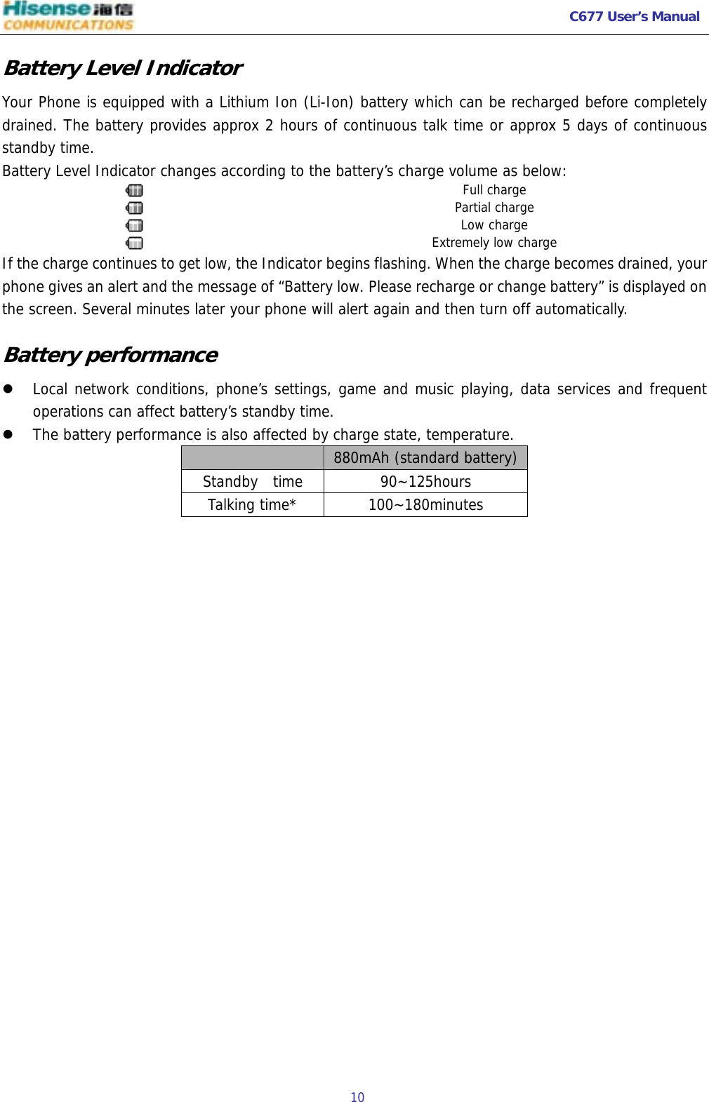   C677 User’s Manual  10   Battery Level Indicator Your Phone is equipped with a Lithium Ion (Li-Ion) battery which can be recharged before completely drained. The battery provides approx 2 hours of continuous talk time or approx 5 days of continuous standby time. Battery Level Indicator changes according to the battery’s charge volume as below:  Full charge  Partial charge  Low charge  Extremely low charge If the charge continues to get low, the Indicator begins flashing. When the charge becomes drained, your phone gives an alert and the message of “Battery low. Please recharge or change battery” is displayed on the screen. Several minutes later your phone will alert again and then turn off automatically. Battery performance z Local network conditions, phone’s settings, game and music playing, data services and frequent operations can affect battery’s standby time.  z The battery performance is also affected by charge state, temperature.   880mAh (standard battery)Standby  time  90~125hours Talking time*  100~180minutes  