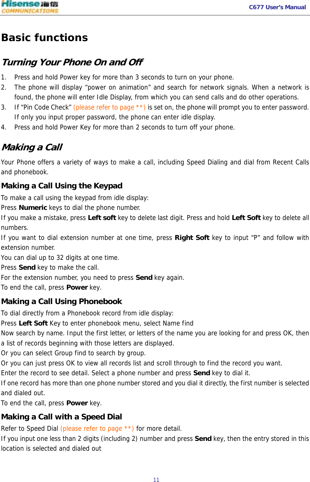   C677 User’s Manual  11   Basic functions Turning Your Phone On and Off 1. Press and hold Power key for more than 3 seconds to turn on your phone. 2. The phone will display “power on animation” and search for network signals. When a network is found, the phone will enter Idle Display, from which you can send calls and do other operations. 3. If “Pin Code Check” (please refer to page **) is set on, the phone will prompt you to enter password. If only you input proper password, the phone can enter idle display. 4. Press and hold Power Key for more than 2 seconds to turn off your phone.  Making a Call Your Phone offers a variety of ways to make a call, including Speed Dialing and dial from Recent Calls  and phonebook. Making a Call Using the Keypad To make a call using the keypad from idle display: Press Numeric keys to dial the phone number.  If you make a mistake, press Left soft key to delete last digit. Press and hold Left Soft key to delete all numbers. If you want to dial extension number at one time, press Right Soft key to input “P” and follow with extension number. You can dial up to 32 digits at one time. Press Send key to make the call. For the extension number, you need to press Send key again. To end the call, press Power key. Making a Call Using Phonebook To dial directly from a Phonebook record from idle display: Press Left Soft Key to enter phonebook menu, select Name find  Now search by name. Input the first letter, or letters of the name you are looking for and press OK, then a list of records beginning with those letters are displayed.  Or you can select Group find to search by group. Or you can just press OK to view all records list and scroll through to find the record you want. Enter the record to see detail. Select a phone number and press Send key to dial it. If one record has more than one phone number stored and you dial it directly, the first number is selected and dialed out. To end the call, press Power key. Making a Call with a Speed Dial Refer to Speed Dial (please refer to page **) for more detail. If you input one less than 2 digits (including 2) number and press Send key, then the entry stored in this location is selected and dialed out 