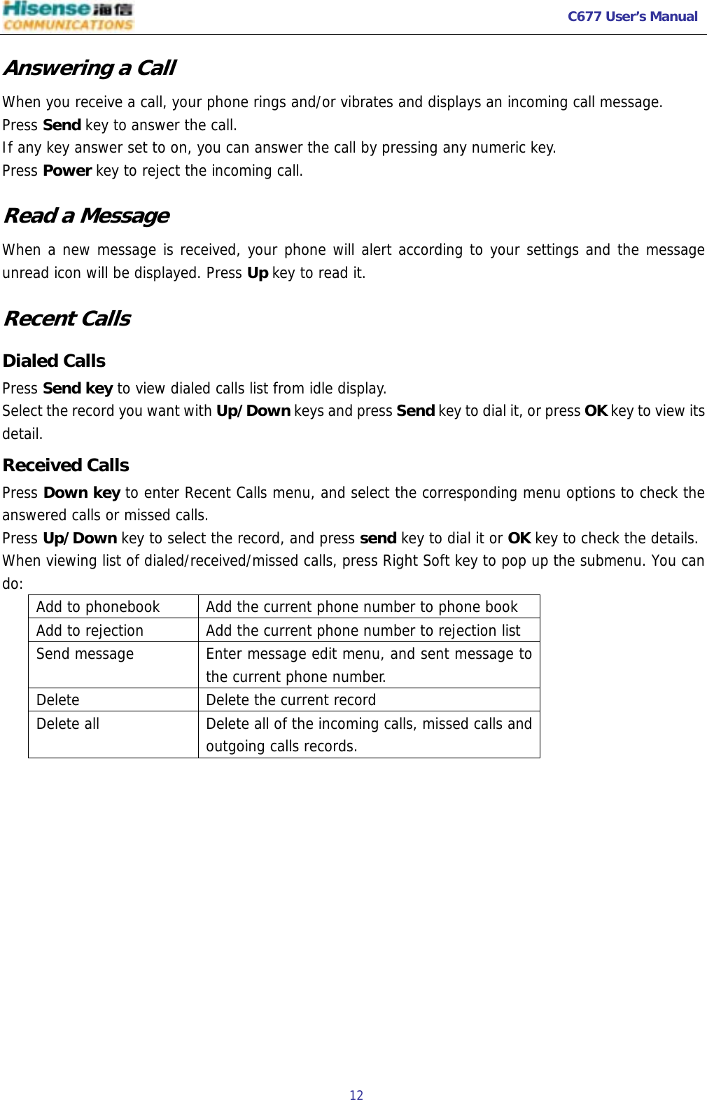  C677 User’s Manual  12   Answering a Call When you receive a call, your phone rings and/or vibrates and displays an incoming call message. Press Send key to answer the call.  If any key answer set to on, you can answer the call by pressing any numeric key. Press Power key to reject the incoming call. Read a Message When a new message is received, your phone will alert according to your settings and the message unread icon will be displayed. Press Up key to read it. Recent Calls Dialed Calls Press Send key to view dialed calls list from idle display. Select the record you want with Up/Down keys and press Send key to dial it, or press OK key to view its detail. Received Calls Press Down key to enter Recent Calls menu, and select the corresponding menu options to check the answered calls or missed calls. Press Up/Down key to select the record, and press send key to dial it or OK key to check the details. When viewing list of dialed/received/missed calls, press Right Soft key to pop up the submenu. You can do:  Add to phonebook  Add the current phone number to phone book Add to rejection   Add the current phone number to rejection list Send message  Enter message edit menu, and sent message to the current phone number. Delete   Delete the current record Delete all   Delete all of the incoming calls, missed calls and outgoing calls records. 