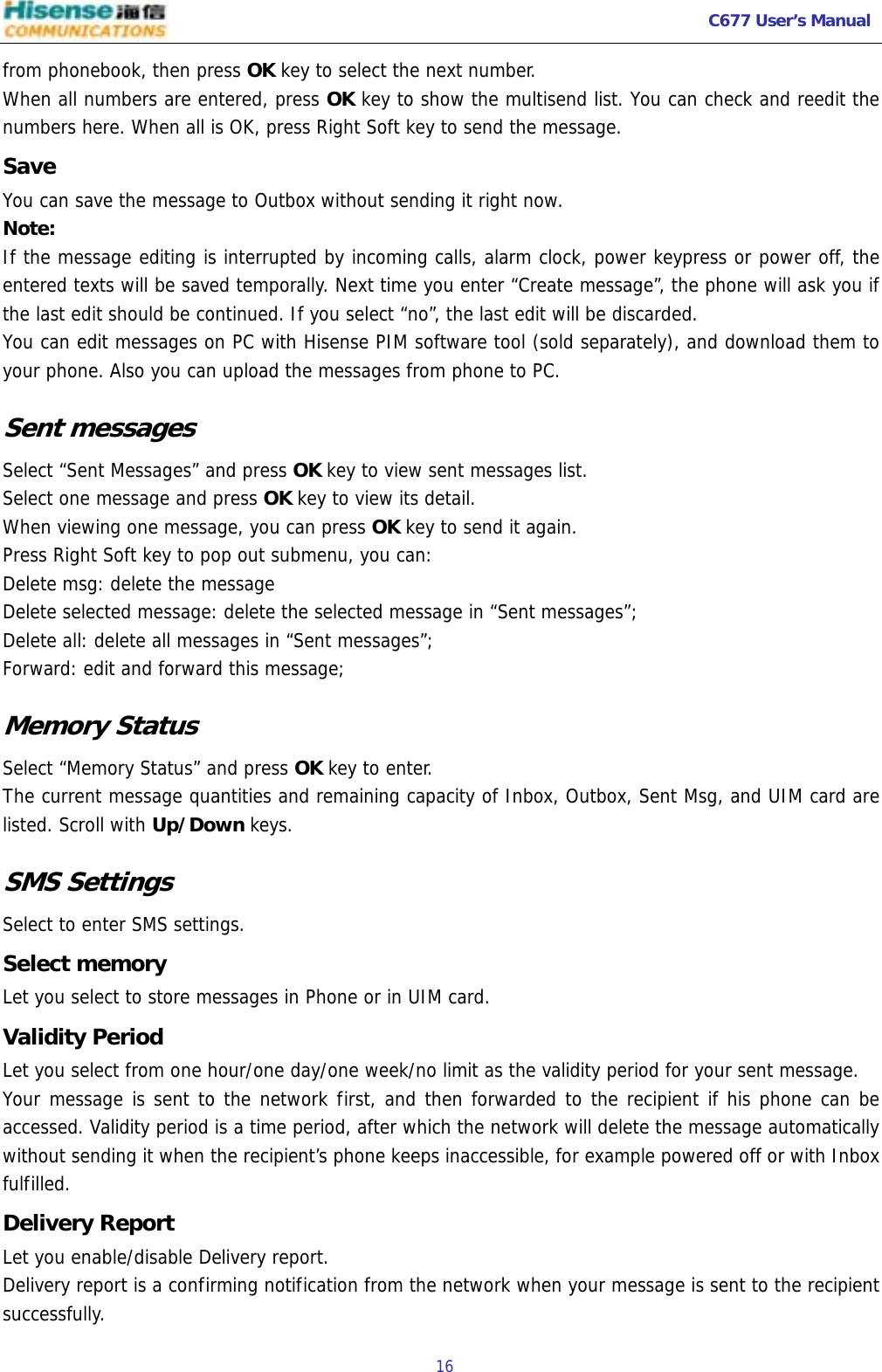   C677 User’s Manual  16   from phonebook, then press OK key to select the next number. When all numbers are entered, press OK key to show the multisend list. You can check and reedit the numbers here. When all is OK, press Right Soft key to send the message. Save  You can save the message to Outbox without sending it right now. Note: If the message editing is interrupted by incoming calls, alarm clock, power keypress or power off, the entered texts will be saved temporally. Next time you enter “Create message”, the phone will ask you if the last edit should be continued. If you select “no”, the last edit will be discarded.  You can edit messages on PC with Hisense PIM software tool (sold separately), and download them to your phone. Also you can upload the messages from phone to PC. Sent messages Select “Sent Messages” and press OK key to view sent messages list. Select one message and press OK key to view its detail. When viewing one message, you can press OK key to send it again. Press Right Soft key to pop out submenu, you can: Delete msg: delete the message Delete selected message: delete the selected message in “Sent messages”; Delete all: delete all messages in “Sent messages”; Forward: edit and forward this message; Memory Status Select “Memory Status” and press OK key to enter. The current message quantities and remaining capacity of Inbox, Outbox, Sent Msg, and UIM card are listed. Scroll with Up/Down keys.  SMS Settings Select to enter SMS settings. Select memory Let you select to store messages in Phone or in UIM card. Validity Period Let you select from one hour/one day/one week/no limit as the validity period for your sent message. Your message is sent to the network first, and then forwarded to the recipient if his phone can be accessed. Validity period is a time period, after which the network will delete the message automatically without sending it when the recipient’s phone keeps inaccessible, for example powered off or with Inbox fulfilled. Delivery Report Let you enable/disable Delivery report. Delivery report is a confirming notification from the network when your message is sent to the recipient successfully.  