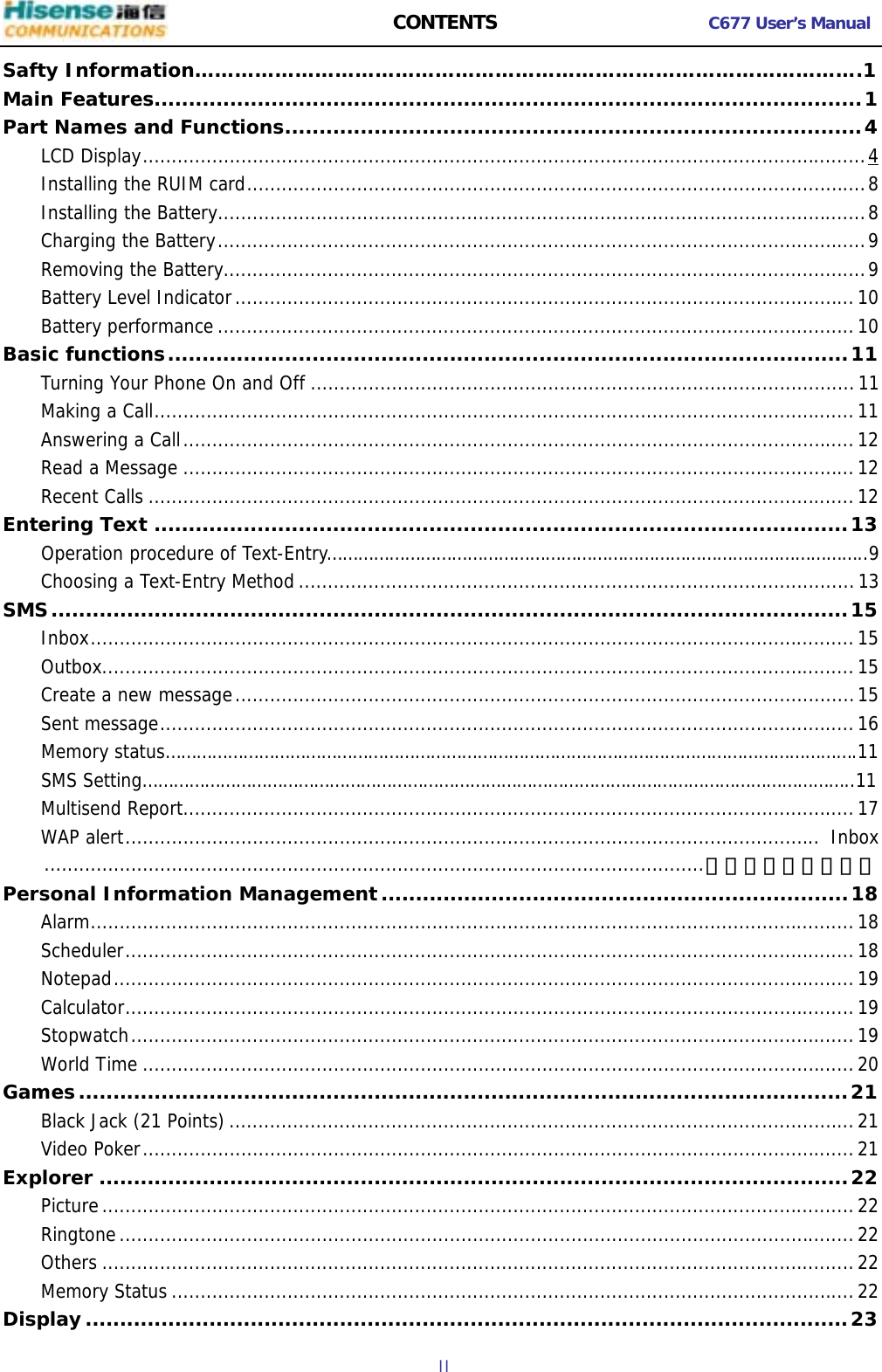  CONTENTS C677 User’s Manual  II   Safty Information……………………………………………………………………………………….1 Main Features.......................................................................................................1 Part Names and Functions....................................................................................4 LCD Display.............................................................................................................................4 Installing the RUIM card...........................................................................................................8 Installing the Battery................................................................................................................8 Charging the Battery................................................................................................................9 Removing the Battery...............................................................................................................9 Battery Level Indicator...........................................................................................................10 Battery performance..............................................................................................................10 Basic functions...................................................................................................11 Turning Your Phone On and Off ..............................................................................................11 Making a Call.........................................................................................................................11 Answering a Call....................................................................................................................12 Read a Message ....................................................................................................................12 Recent Calls ..........................................................................................................................12 Entering Text .....................................................................................................13     Operation procedure of Text-Entry…………………………………………………………………………………………..9 Choosing a Text-Entry Method................................................................................................13 SMS....................................................................................................................15 Inbox....................................................................................................................................15 Outbox..................................................................................................................................15 Create a new message...........................................................................................................15 Sent message........................................................................................................................16     Memory status…………………………………………………………………………………………………………………….11     SMS Setting………………………………………………………………………………………………………………………..11 Multisend Report....................................................................................................................17 WAP alert........................................................................................................................ Inbox..................................................................................................................错误！未定义书签。 Personal Information Management....................................................................18 Alarm....................................................................................................................................18 Scheduler..............................................................................................................................18 Notepad................................................................................................................................19 Calculator..............................................................................................................................19 Stopwatch.............................................................................................................................19 World Time ...........................................................................................................................20 Games................................................................................................................21 Black Jack (21 Points)............................................................................................................21 Video Poker...........................................................................................................................21 Explorer .............................................................................................................22 Picture..................................................................................................................................22 Ringtone...............................................................................................................................22 Others ..................................................................................................................................22 Memory Status ......................................................................................................................22 Display...............................................................................................................23 