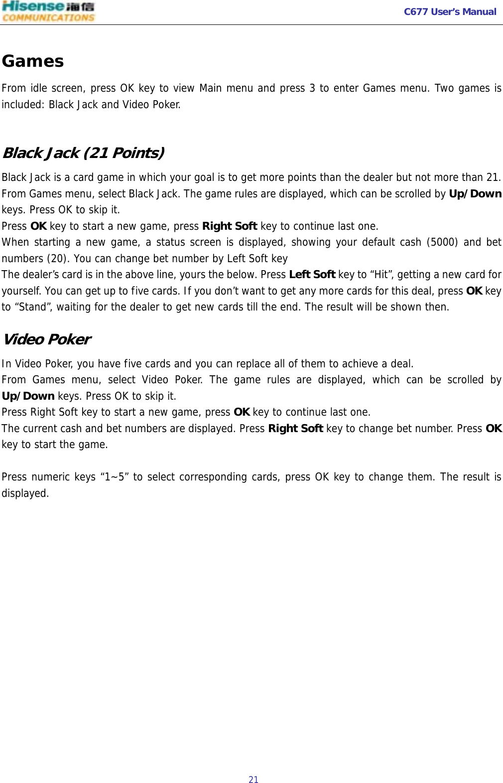   C677 User’s Manual  21   Games From idle screen, press OK key to view Main menu and press 3 to enter Games menu. Two games is included: Black Jack and Video Poker.  Black Jack (21 Points) Black Jack is a card game in which your goal is to get more points than the dealer but not more than 21.  From Games menu, select Black Jack. The game rules are displayed, which can be scrolled by Up/Down keys. Press OK to skip it. Press OK key to start a new game, press Right Soft key to continue last one. When starting a new game, a status screen is displayed, showing your default cash (5000) and bet numbers (20). You can change bet number by Left Soft key The dealer’s card is in the above line, yours the below. Press Left Soft key to “Hit”, getting a new card for yourself. You can get up to five cards. If you don’t want to get any more cards for this deal, press OK key to “Stand”, waiting for the dealer to get new cards till the end. The result will be shown then. Video Poker In Video Poker, you have five cards and you can replace all of them to achieve a deal. From Games menu, select Video Poker. The game rules are displayed, which can be scrolled by Up/Down keys. Press OK to skip it. Press Right Soft key to start a new game, press OK key to continue last one. The current cash and bet numbers are displayed. Press Right Soft key to change bet number. Press OK key to start the game.  Press numeric keys “1~5” to select corresponding cards, press OK key to change them. The result is displayed.   