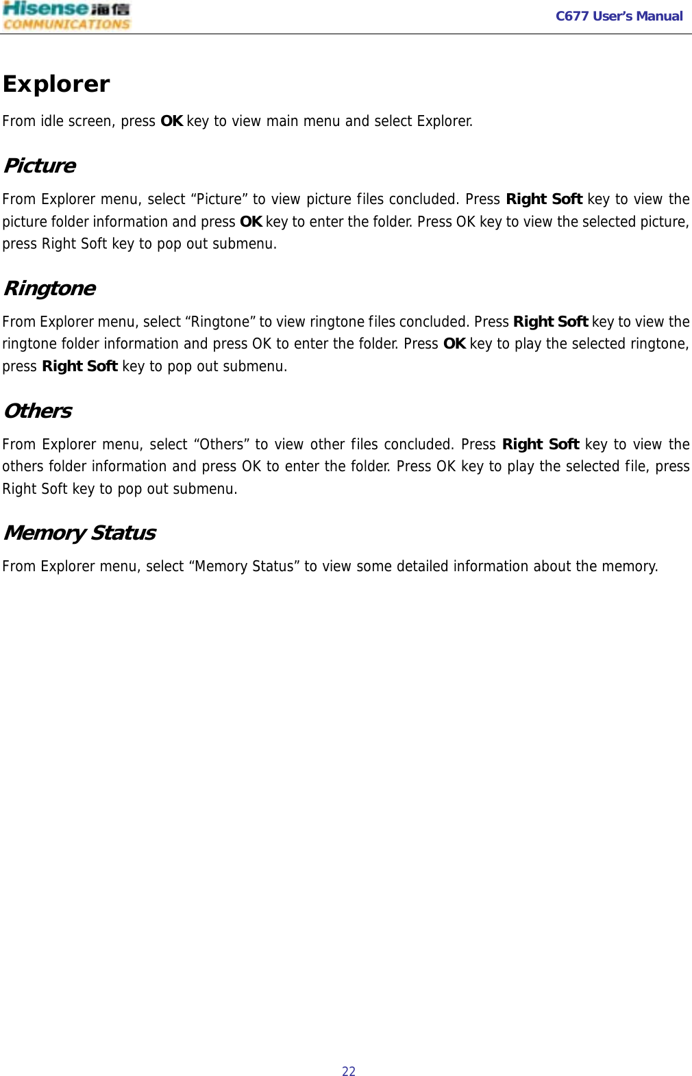  C677 User’s Manual  22   Explorer From idle screen, press OK key to view main menu and select Explorer. Picture From Explorer menu, select “Picture” to view picture files concluded. Press Right Soft key to view the picture folder information and press OK key to enter the folder. Press OK key to view the selected picture, press Right Soft key to pop out submenu. Ringtone    From Explorer menu, select “Ringtone” to view ringtone files concluded. Press Right Soft key to view the ringtone folder information and press OK to enter the folder. Press OK key to play the selected ringtone, press Right Soft key to pop out submenu. Others From Explorer menu, select “Others” to view other files concluded. Press Right Soft key to view the others folder information and press OK to enter the folder. Press OK key to play the selected file, press Right Soft key to pop out submenu. Memory Status  From Explorer menu, select “Memory Status” to view some detailed information about the memory.  