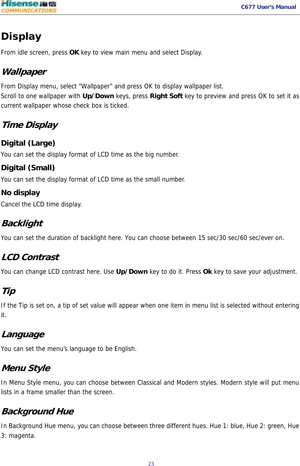   C677 User’s Manual  23   Display From idle screen, press OK key to view main menu and select Display. Wallpaper From Display menu, select “Wallpaper” and press OK to display wallpaper list. Scroll to one wallpaper with Up/Down keys, press Right Soft key to preview and press OK to set it as current wallpaper whose check box is ticked. Time Display Digital (Large) You can set the display format of LCD time as the big number. Digital (Small) You can set the display format of LCD time as the small number. No display Cancel the LCD time display. Backlight You can set the duration of backlight here. You can choose between 15 sec/30 sec/60 sec/ever on. LCD Contrast You can change LCD contrast here. Use Up/Down key to do it. Press Ok key to save your adjustment. Tip If the Tip is set on, a tip of set value will appear when one item in menu list is selected without entering it. Language You can set the menu’s language to be English. Menu Style In Menu Style menu, you can choose between Classical and Modern styles. Modern style will put menu lists in a frame smaller than the screen. Background Hue In Background Hue menu, you can choose between three different hues. Hue 1: blue, Hue 2: green, Hue 3: magenta. 