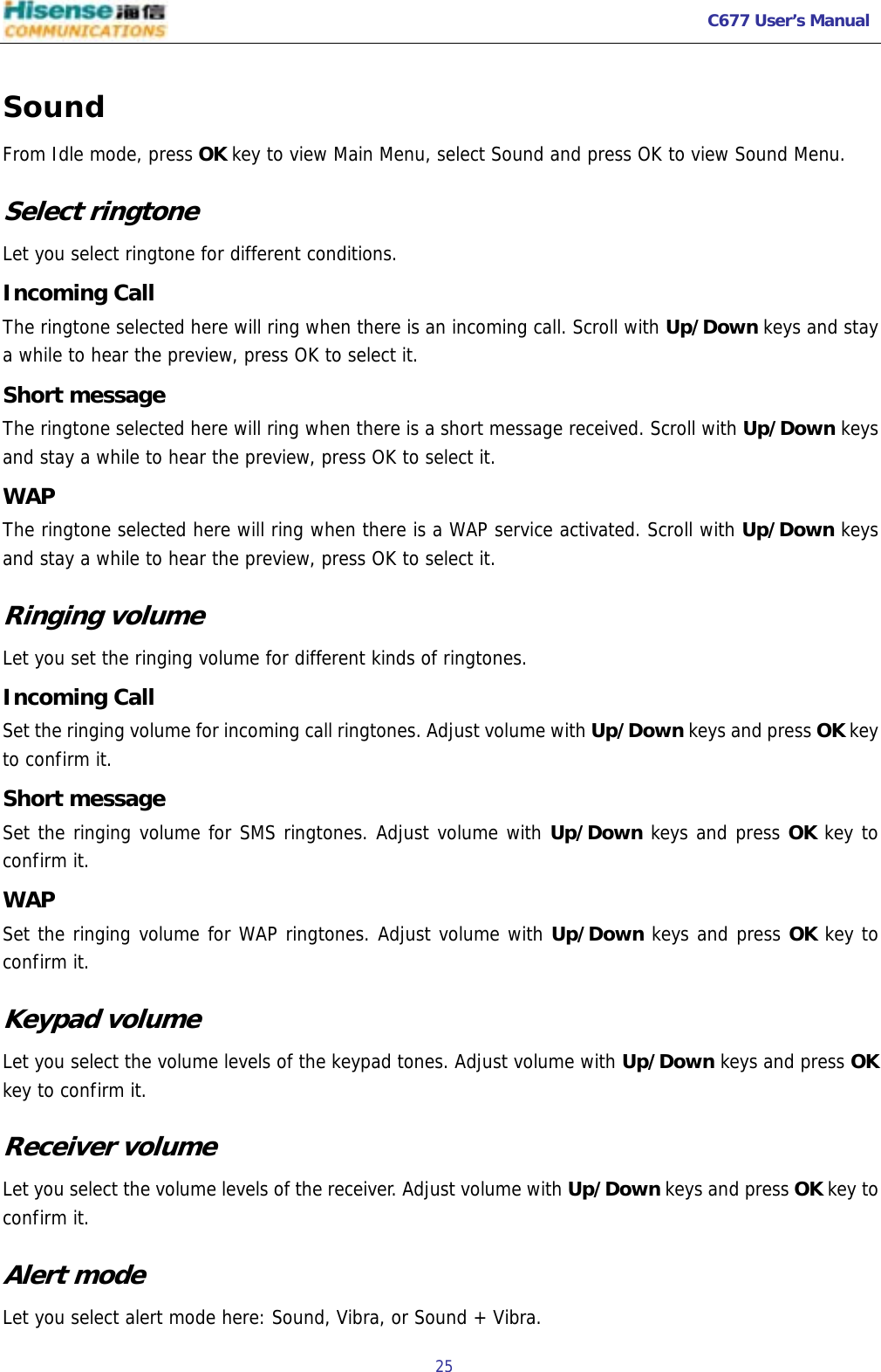   C677 User’s Manual  25   Sound From Idle mode, press OK key to view Main Menu, select Sound and press OK to view Sound Menu. Select ringtone Let you select ringtone for different conditions. Incoming Call The ringtone selected here will ring when there is an incoming call. Scroll with Up/Down keys and stay a while to hear the preview, press OK to select it. Short message The ringtone selected here will ring when there is a short message received. Scroll with Up/Down keys and stay a while to hear the preview, press OK to select it. WAP The ringtone selected here will ring when there is a WAP service activated. Scroll with Up/Down keys and stay a while to hear the preview, press OK to select it. Ringing volume Let you set the ringing volume for different kinds of ringtones. Incoming Call Set the ringing volume for incoming call ringtones. Adjust volume with Up/Down keys and press OK key to confirm it. Short message Set the ringing volume for SMS ringtones. Adjust volume with Up/Down keys and press OK key to confirm it. WAP Set the ringing volume for WAP ringtones. Adjust volume with Up/Down keys and press OK key to confirm it. Keypad volume Let you select the volume levels of the keypad tones. Adjust volume with Up/Down keys and press OK key to confirm it. Receiver volume Let you select the volume levels of the receiver. Adjust volume with Up/Down keys and press OK key to confirm it. Alert mode Let you select alert mode here: Sound, Vibra, or Sound + Vibra. 