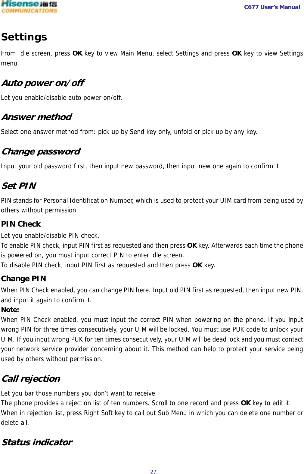   C677 User’s Manual  27   Settings From Idle screen, press OK key to view Main Menu, select Settings and press OK key to view Settings menu. Auto power on/off Let you enable/disable auto power on/off. Answer method Select one answer method from: pick up by Send key only, unfold or pick up by any key.  Change password Input your old password first, then input new password, then input new one again to confirm it. Set PIN PIN stands for Personal Identification Number, which is used to protect your UIM card from being used by others without permission. PIN Check Let you enable/disable PIN check. To enable PIN check, input PIN first as requested and then press OK key. Afterwards each time the phone is powered on, you must input correct PIN to enter idle screen. To disable PIN check, input PIN first as requested and then press OK key.  Change PIN When PIN Check enabled, you can change PIN here. Input old PIN first as requested, then input new PIN, and input it again to confirm it. Note: When PIN Check enabled, you must input the correct PIN when powering on the phone. If you input wrong PIN for three times consecutively, your UIM will be locked. You must use PUK code to unlock your UIM. If you input wrong PUK for ten times consecutively, your UIM will be dead lock and you must contact your network service provider concerning about it. This method can help to protect your service being used by others without permission. Call rejection Let you bar those numbers you don’t want to receive. The phone provides a rejection list of ten numbers. Scroll to one record and press OK key to edit it.  When in rejection list, press Right Soft key to call out Sub Menu in which you can delete one number or delete all. Status indicator  